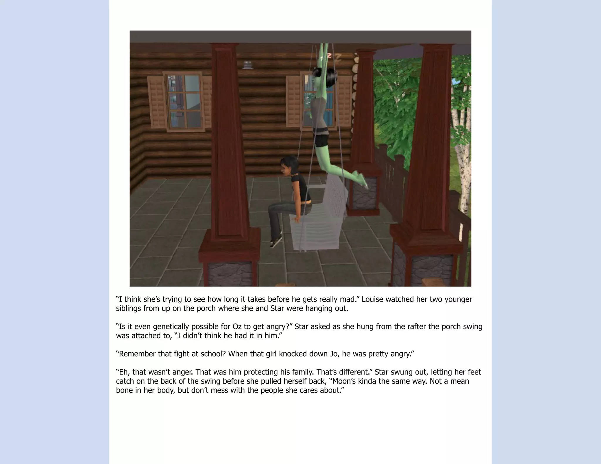 “I think she’s trying to see how long it takes before he gets really mad.” Louise watched her two younger
siblings from up on the porch where she and Star were hanging out.

“Is it even genetically possible for Oz to get angry?” Star asked as she hung from the rafter the porch swing
was attached to, “I didn’t think he had it in him.”

“Remember that fight at school? When that girl knocked down Jo, he was pretty angry.”

“Eh, that wasn’t anger. That was him protecting his family. That’s different.” Star swung out, letting her feet
catch on the back of the swing before she pulled herself back, “Moon’s kinda the same way. Not a mean
bone in her body, but don’t mess with the people she cares about.”
 