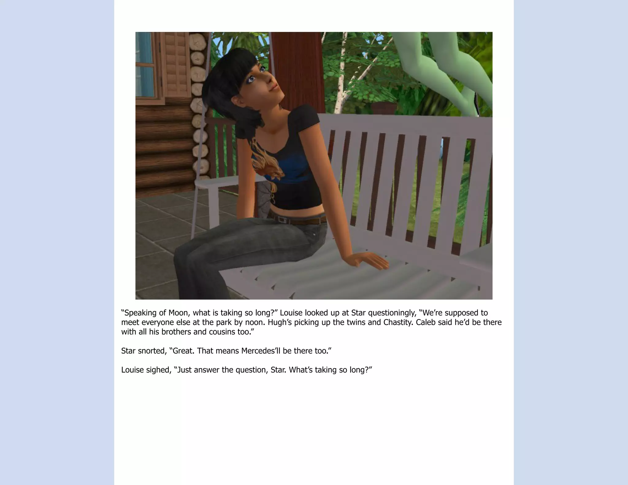 “Speaking of Moon, what is taking so long?” Louise looked up at Star questioningly, “We’re supposed to
meet everyone else at the park by noon. Hugh’s picking up the twins and Chastity. Caleb said he’d be there
with all his brothers and cousins too.”

Star snorted, “Great. That means Mercedes’ll be there too.”

Louise sighed, “Just answer the question, Star. What’s taking so long?”
 