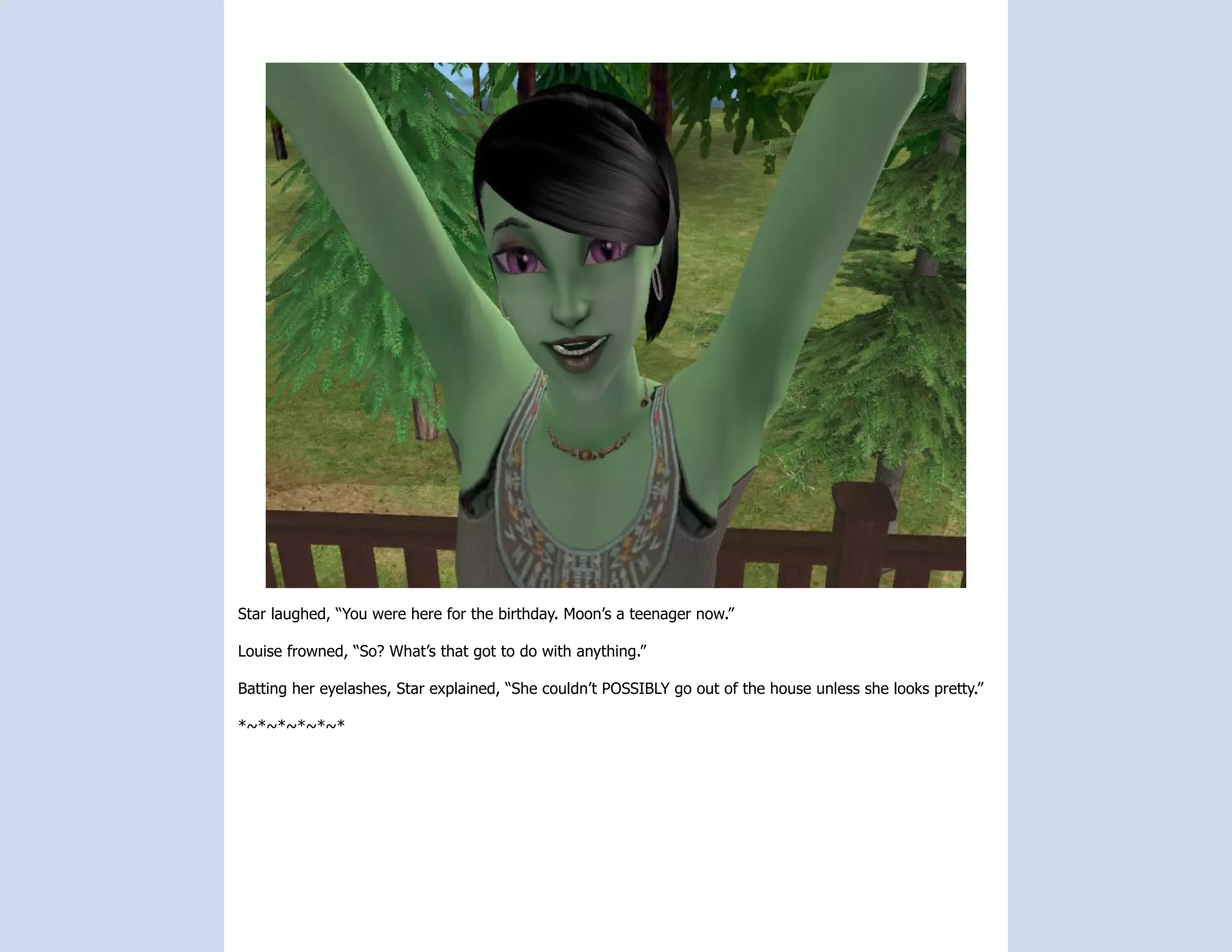 Star laughed, “You were here for the birthday. Moon’s a teenager now.”

Louise frowned, “So? What’s that got to do with anything.”

Batting her eyelashes, Star explained, “She couldn’t POSSIBLY go out of the house unless she looks pretty.”

*~*~*~*~*~*
 