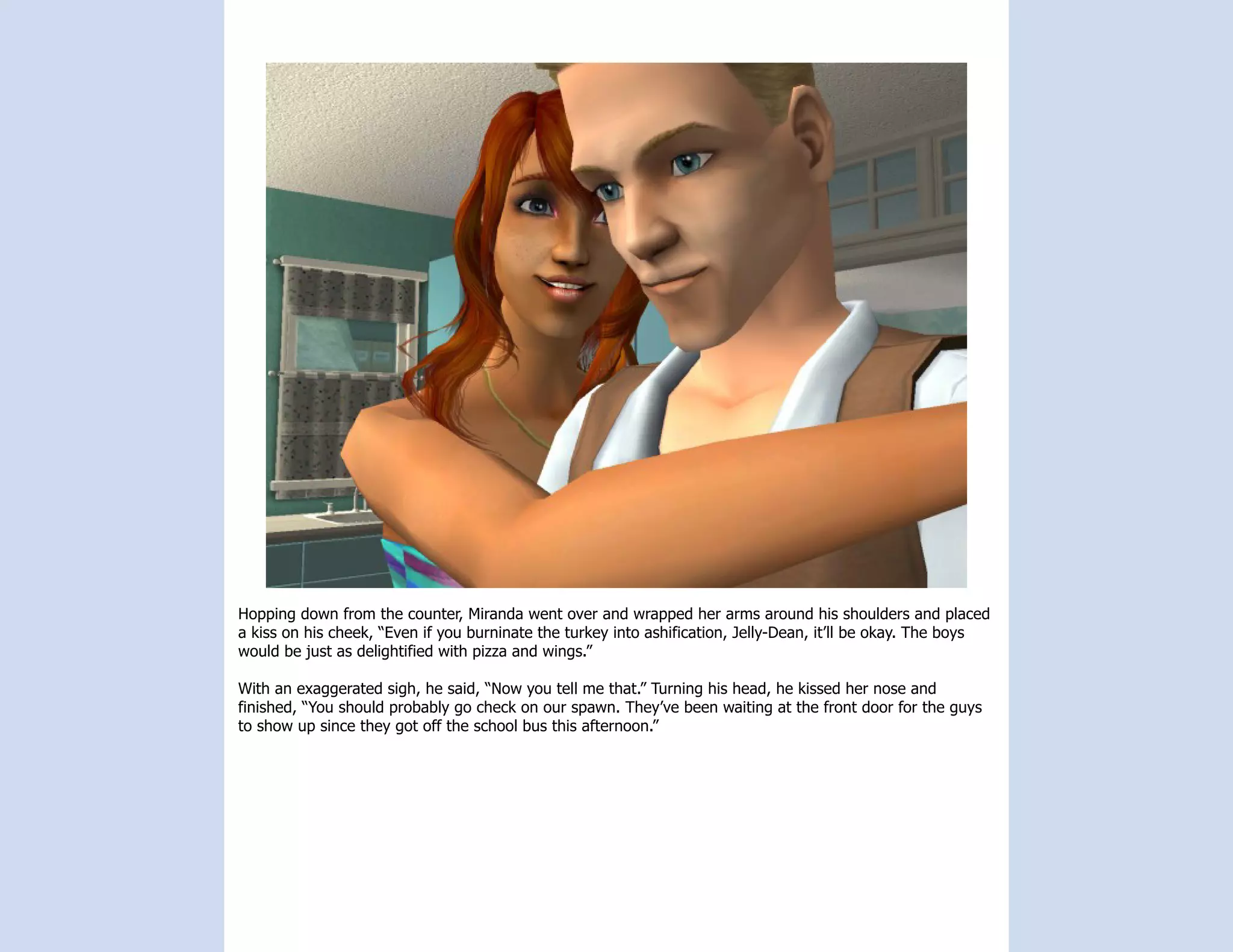 Hopping down from the counter, Miranda went over and wrapped her arms around his shoulders and placed
a kiss on his cheek, “Even if you burninate the turkey into ashification, Jelly-Dean, it’ll be okay. The boys
would be just as delightified with pizza and wings.”

With an exaggerated sigh, he said, “Now you tell me that.” Turning his head, he kissed her nose and
finished, “You should probably go check on our spawn. They’ve been waiting at the front door for the guys
to show up since they got off the school bus this afternoon.”
 