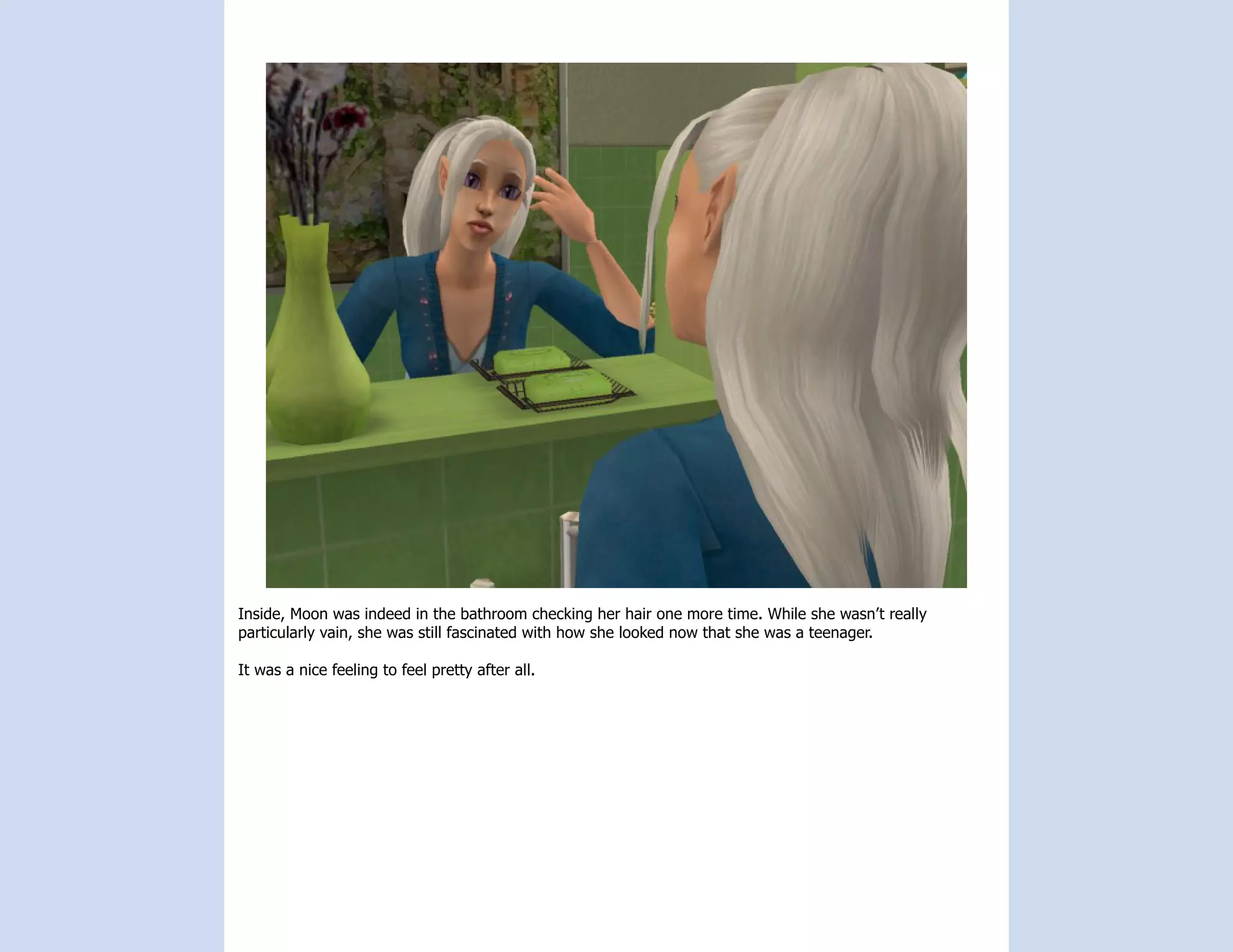 Inside, Moon was indeed in the bathroom checking her hair one more time. While she wasn’t really
particularly vain, she was still fascinated with how she looked now that she was a teenager.

It was a nice feeling to feel pretty after all.
 