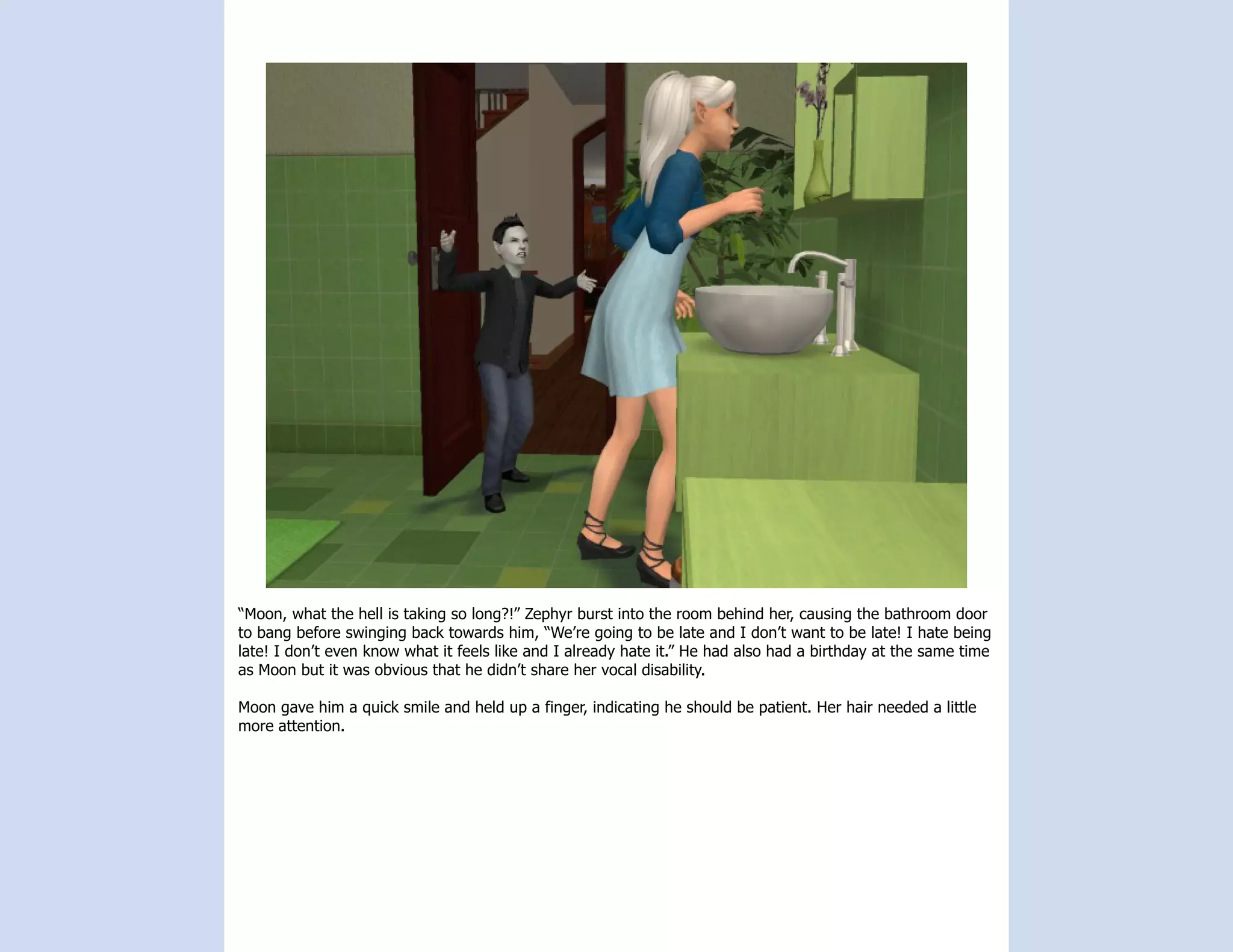 “Moon, what the hell is taking so long?!” Zephyr burst into the room behind her, causing the bathroom door
to bang before swinging back towards him, “We’re going to be late and I don’t want to be late! I hate being
late! I don’t even know what it feels like and I already hate it.” He had also had a birthday at the same time
as Moon but it was obvious that he didn’t share her vocal disability.

Moon gave him a quick smile and held up a finger, indicating he should be patient. Her hair needed a little
more attention.
 