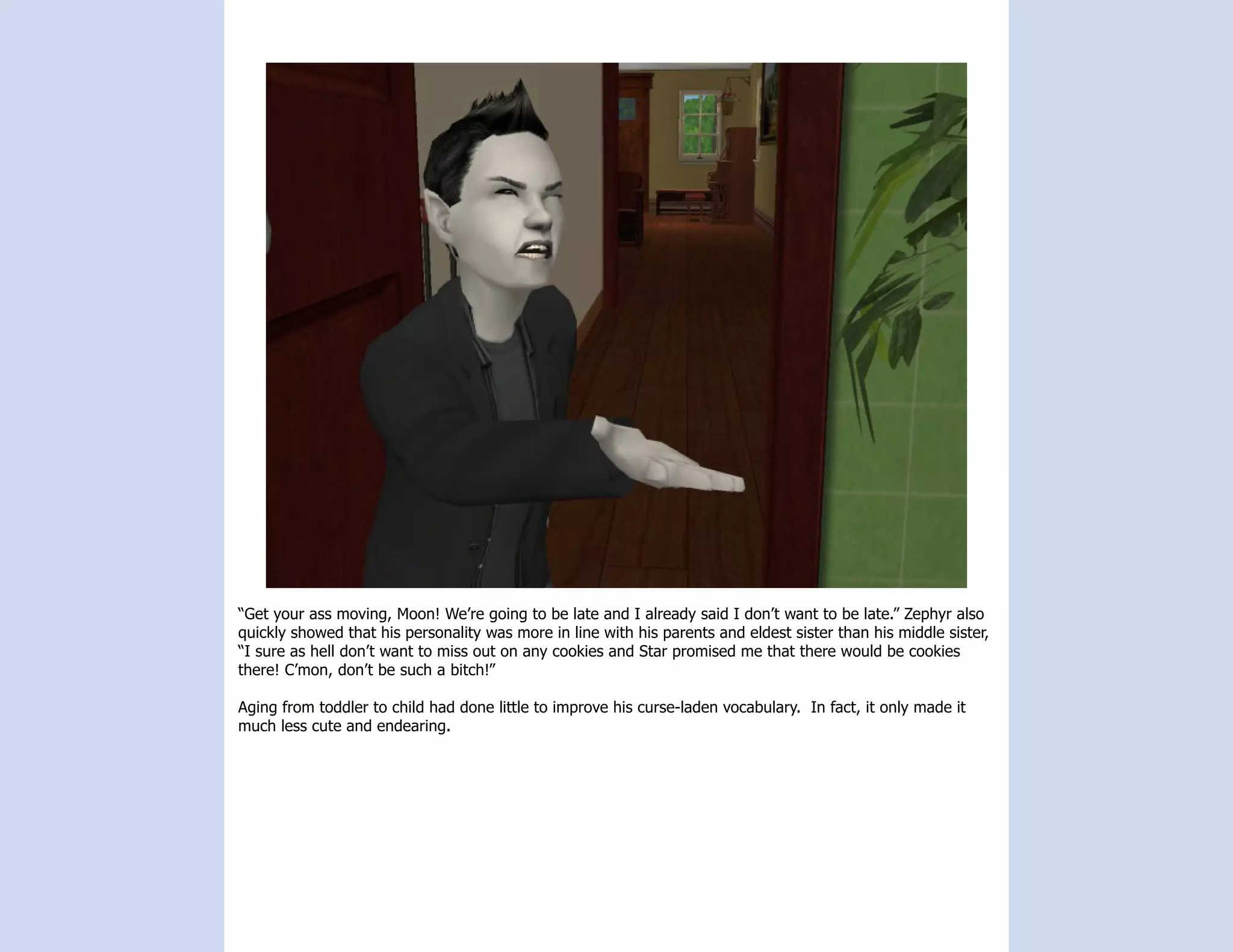 “Get your ass moving, Moon! We’re going to be late and I already said I don’t want to be late.” Zephyr also
quickly showed that his personality was more in line with his parents and eldest sister than his middle sister,
“I sure as hell don’t want to miss out on any cookies and Star promised me that there would be cookies
there! C’mon, don’t be such a bitch!”

Aging from toddler to child had done little to improve his curse-laden vocabulary. In fact, it only made it
much less cute and endearing.
 