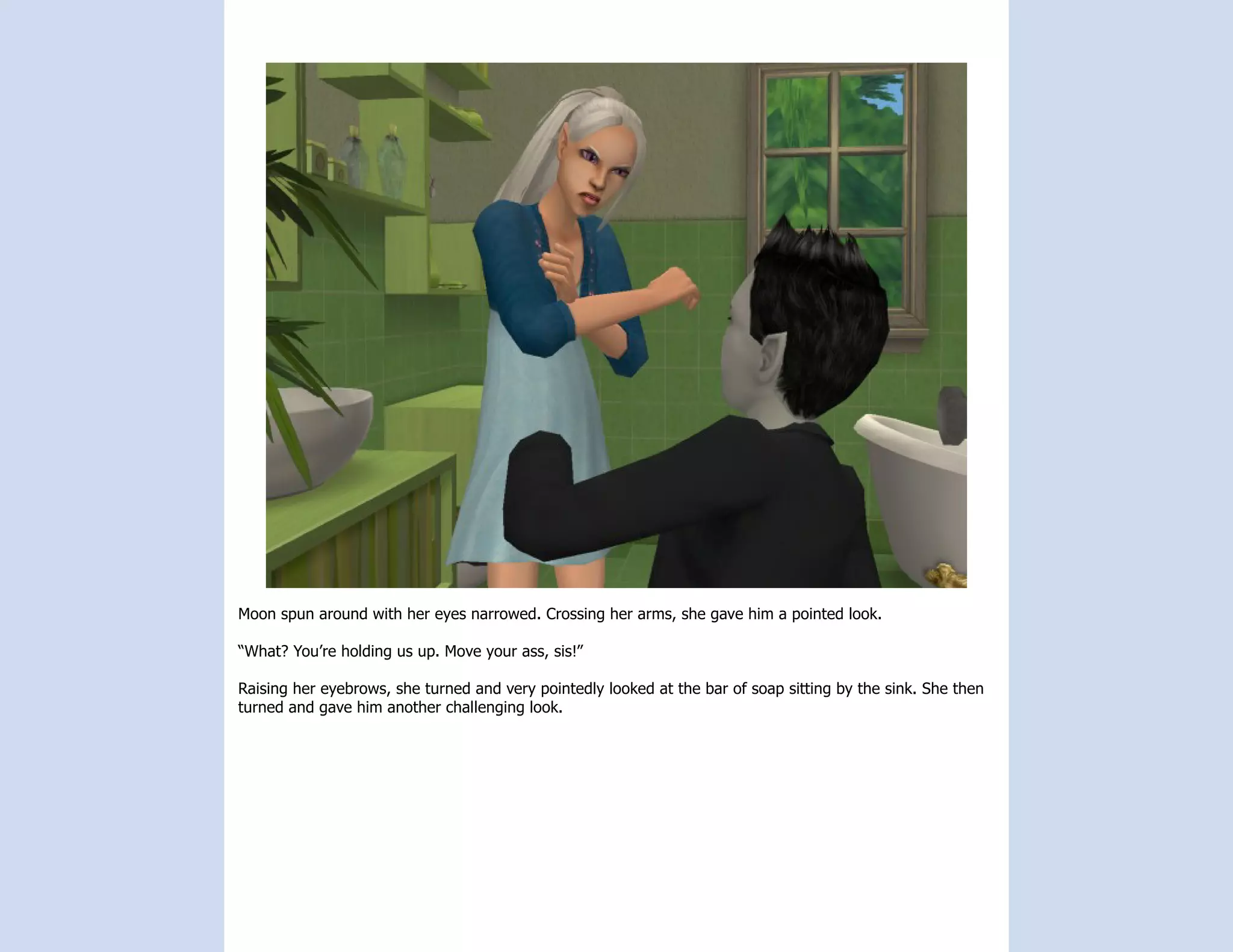Moon spun around with her eyes narrowed. Crossing her arms, she gave him a pointed look.

“What? You’re holding us up. Move your ass, sis!”

Raising her eyebrows, she turned and very pointedly looked at the bar of soap sitting by the sink. She then
turned and gave him another challenging look.
 