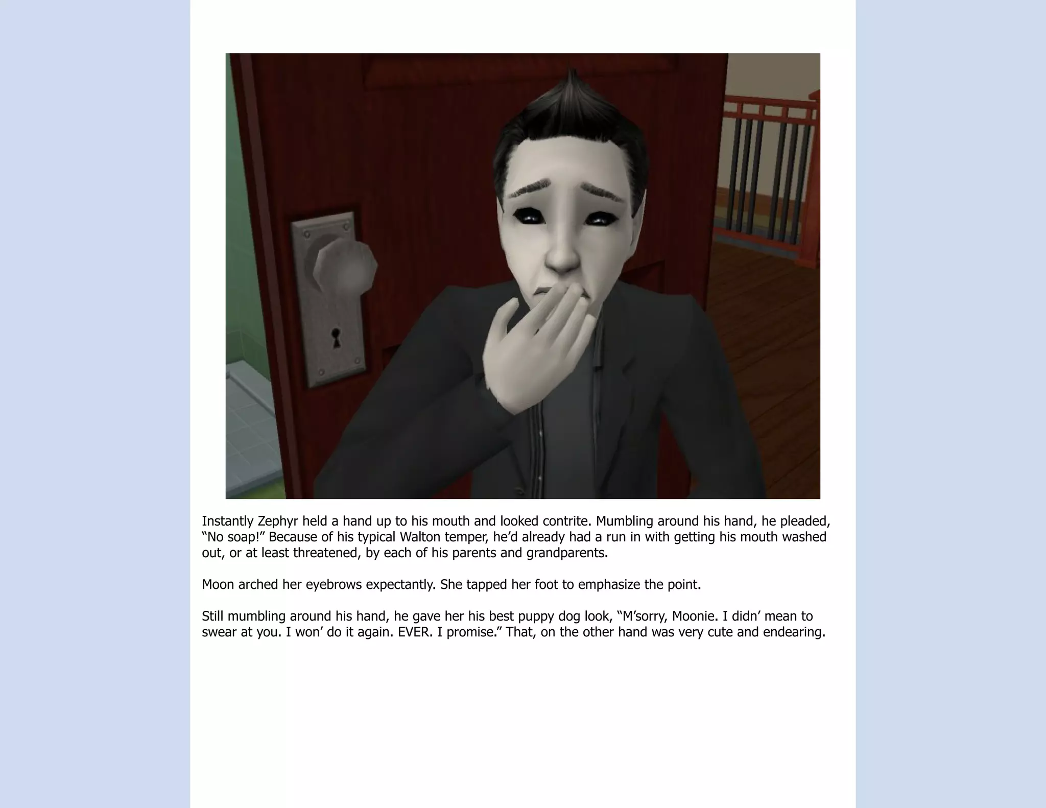 Instantly Zephyr held a hand up to his mouth and looked contrite. Mumbling around his hand, he pleaded,
“No soap!” Because of his typical Walton temper, he’d already had a run in with getting his mouth washed
out, or at least threatened, by each of his parents and grandparents.

Moon arched her eyebrows expectantly. She tapped her foot to emphasize the point.

Still mumbling around his hand, he gave her his best puppy dog look, “M’sorry, Moonie. I didn’ mean to
swear at you. I won’ do it again. EVER. I promise.” That, on the other hand was very cute and endearing.
 