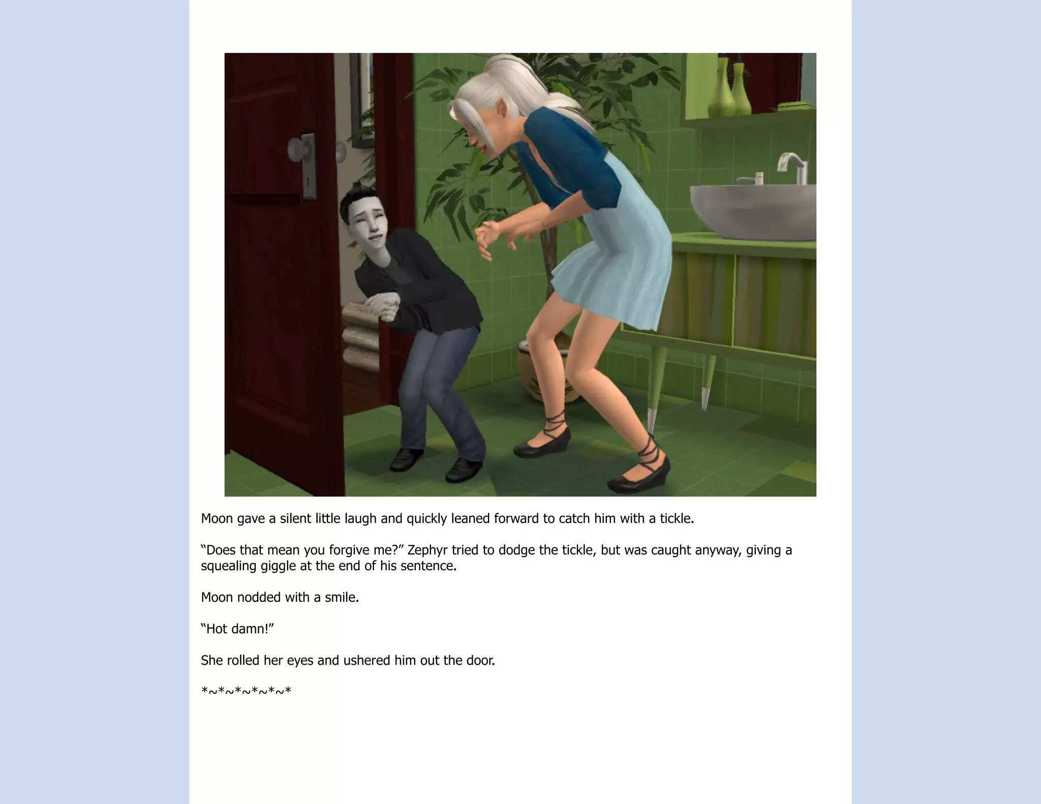 Moon gave a silent little laugh and quickly leaned forward to catch him with a tickle.

“Does that mean you forgive me?” Zephyr tried to dodge the tickle, but was caught anyway, giving a
squealing giggle at the end of his sentence.

Moon nodded with a smile.

“Hot damn!”

She rolled her eyes and ushered him out the door.

*~*~*~*~*~*
 