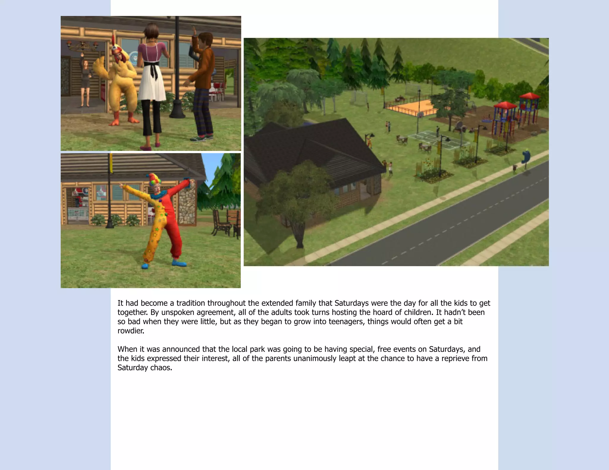 It had become a tradition throughout the extended family that Saturdays were the day for all the kids to get
together. By unspoken agreement, all of the adults took turns hosting the hoard of children. It hadn’t been
so bad when they were little, but as they began to grow into teenagers, things would often get a bit
rowdier.

When it was announced that the local park was going to be having special, free events on Saturdays, and
the kids expressed their interest, all of the parents unanimously leapt at the chance to have a reprieve from
Saturday chaos.
 