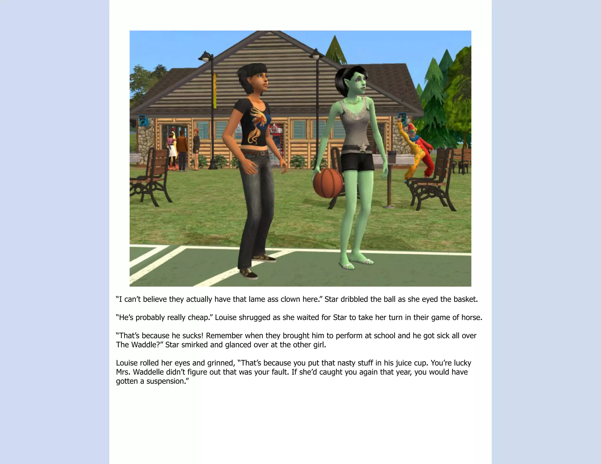 “I can’t believe they actually have that lame ass clown here.” Star dribbled the ball as she eyed the basket.

“He’s probably really cheap.” Louise shrugged as she waited for Star to take her turn in their game of horse.

“That’s because he sucks! Remember when they brought him to perform at school and he got sick all over
The Waddle?” Star smirked and glanced over at the other girl.

Louise rolled her eyes and grinned, “That’s because you put that nasty stuff in his juice cup. You’re lucky
Mrs. Waddelle didn’t figure out that was your fault. If she’d caught you again that year, you would have
gotten a suspension.”
 