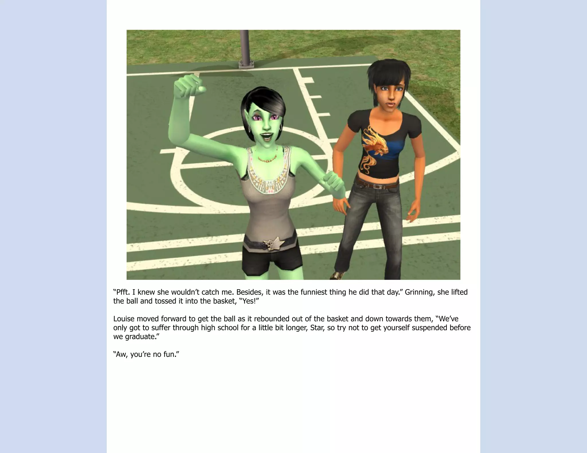 “Pfft. I knew she wouldn’t catch me. Besides, it was the funniest thing he did that day.” Grinning, she lifted
the ball and tossed it into the basket, “Yes!”

Louise moved forward to get the ball as it rebounded out of the basket and down towards them, “We’ve
only got to suffer through high school for a little bit longer, Star, so try not to get yourself suspended before
we graduate.”

“Aw, you’re no fun.”
 