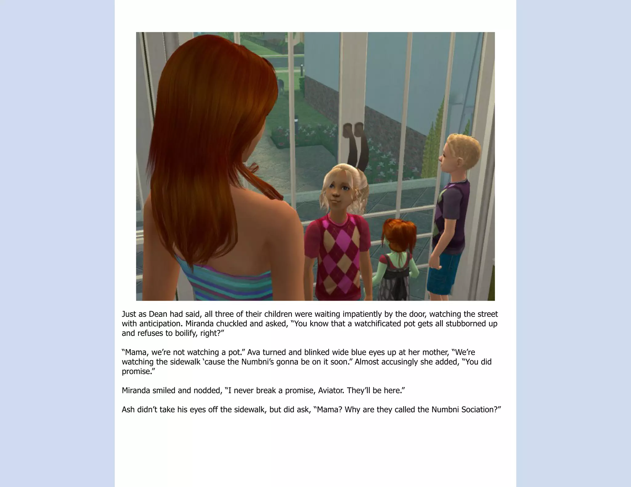 Just as Dean had said, all three of their children were waiting impatiently by the door, watching the street
with anticipation. Miranda chuckled and asked, “You know that a watchificated pot gets all stubborned up
and refuses to boilify, right?”

“Mama, we’re not watching a pot.” Ava turned and blinked wide blue eyes up at her mother, “We’re
watching the sidewalk ‘cause the Numbni’s gonna be on it soon.” Almost accusingly she added, “You did
promise.”

Miranda smiled and nodded, “I never break a promise, Aviator. They’ll be here.”

Ash didn’t take his eyes off the sidewalk, but did ask, “Mama? Why are they called the Numbni Sociation?”
 