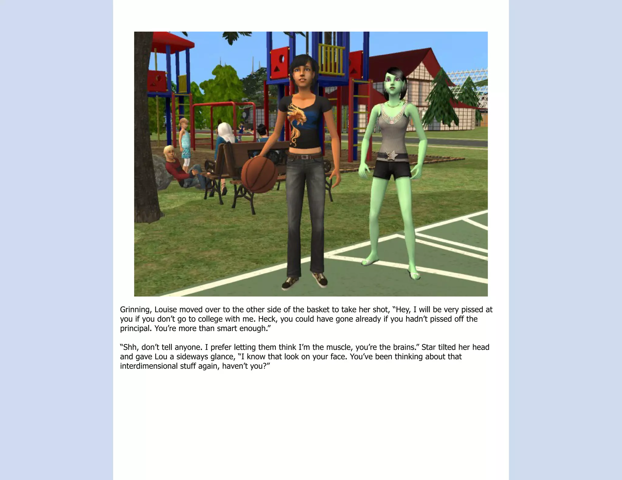 Grinning, Louise moved over to the other side of the basket to take her shot, “Hey, I will be very pissed at
you if you don’t go to college with me. Heck, you could have gone already if you hadn’t pissed off the
principal. You’re more than smart enough.”

“Shh, don’t tell anyone. I prefer letting them think I’m the muscle, you’re the brains.” Star tilted her head
and gave Lou a sideways glance, “I know that look on your face. You’ve been thinking about that
interdimensional stuff again, haven’t you?”
 