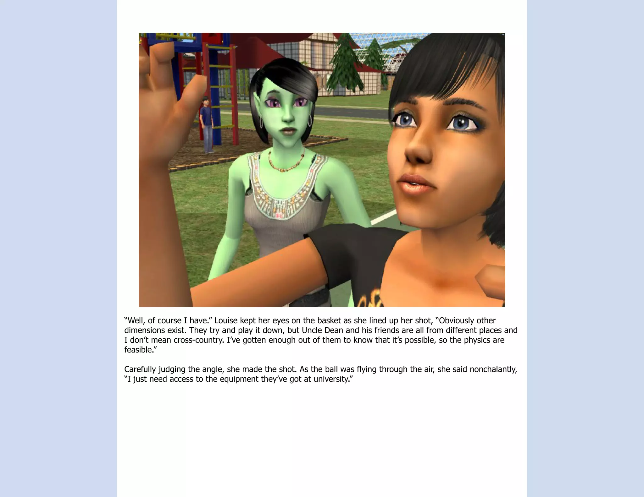 “Well, of course I have.” Louise kept her eyes on the basket as she lined up her shot, “Obviously other
dimensions exist. They try and play it down, but Uncle Dean and his friends are all from different places and
I don’t mean cross-country. I’ve gotten enough out of them to know that it’s possible, so the physics are
feasible.”

Carefully judging the angle, she made the shot. As the ball was flying through the air, she said nonchalantly,
“I just need access to the equipment they’ve got at university.”
 