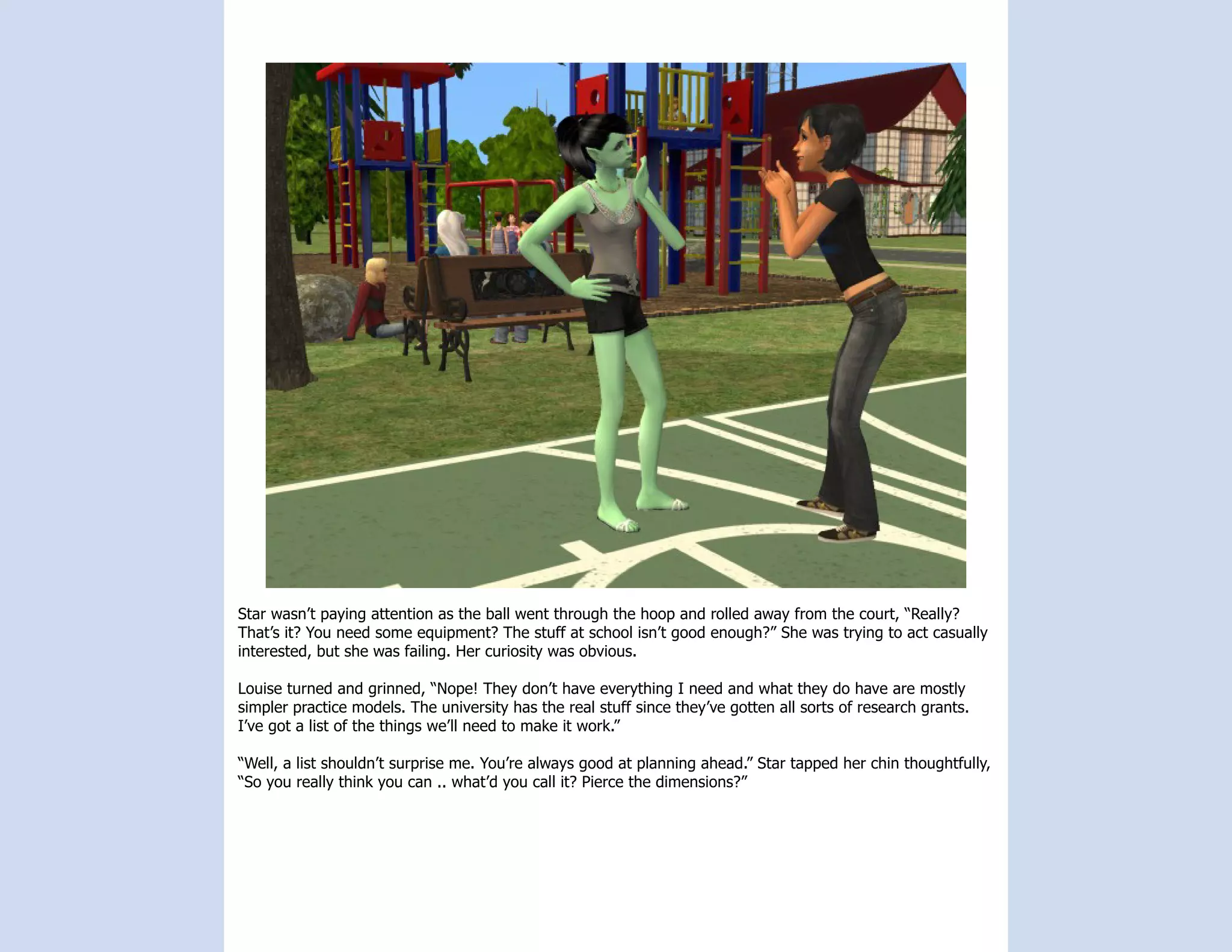 Star wasn’t paying attention as the ball went through the hoop and rolled away from the court, “Really?
That’s it? You need some equipment? The stuff at school isn’t good enough?” She was trying to act casually
interested, but she was failing. Her curiosity was obvious.

Louise turned and grinned, “Nope! They don’t have everything I need and what they do have are mostly
simpler practice models. The university has the real stuff since they’ve gotten all sorts of research grants.
I’ve got a list of the things we’ll need to make it work.”

“Well, a list shouldn’t surprise me. You’re always good at planning ahead.” Star tapped her chin thoughtfully,
“So you really think you can .. what’d you call it? Pierce the dimensions?”
 