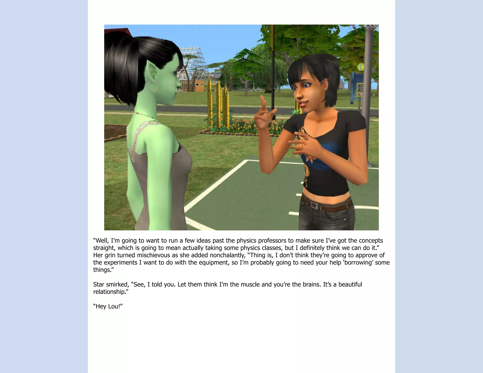 “Well, I’m going to want to run a few ideas past the physics professors to make sure I’ve got the concepts
straight, which is going to mean actually taking some physics classes, but I definitely think we can do it.”
Her grin turned mischievous as she added nonchalantly, “Thing is, I don’t think they’re going to approve of
the experiments I want to do with the equipment, so I’m probably going to need your help ‘borrowing’ some
things.”

Star smirked, “See, I told you. Let them think I’m the muscle and you’re the brains. It’s a beautiful
relationship.”

“Hey Lou!”
 