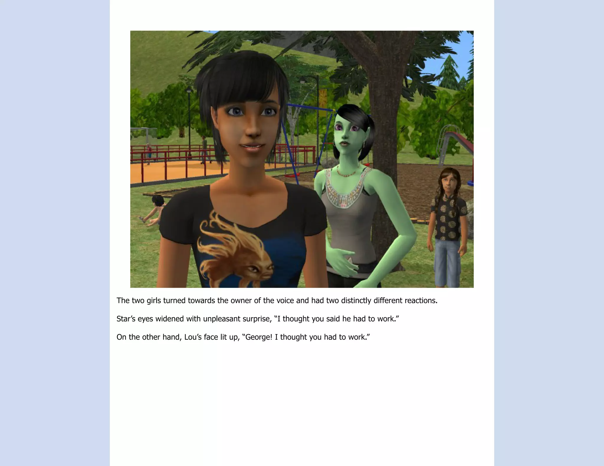 The two girls turned towards the owner of the voice and had two distinctly different reactions.

Star’s eyes widened with unpleasant surprise, “I thought you said he had to work.”

On the other hand, Lou’s face lit up, “George! I thought you had to work.”
 