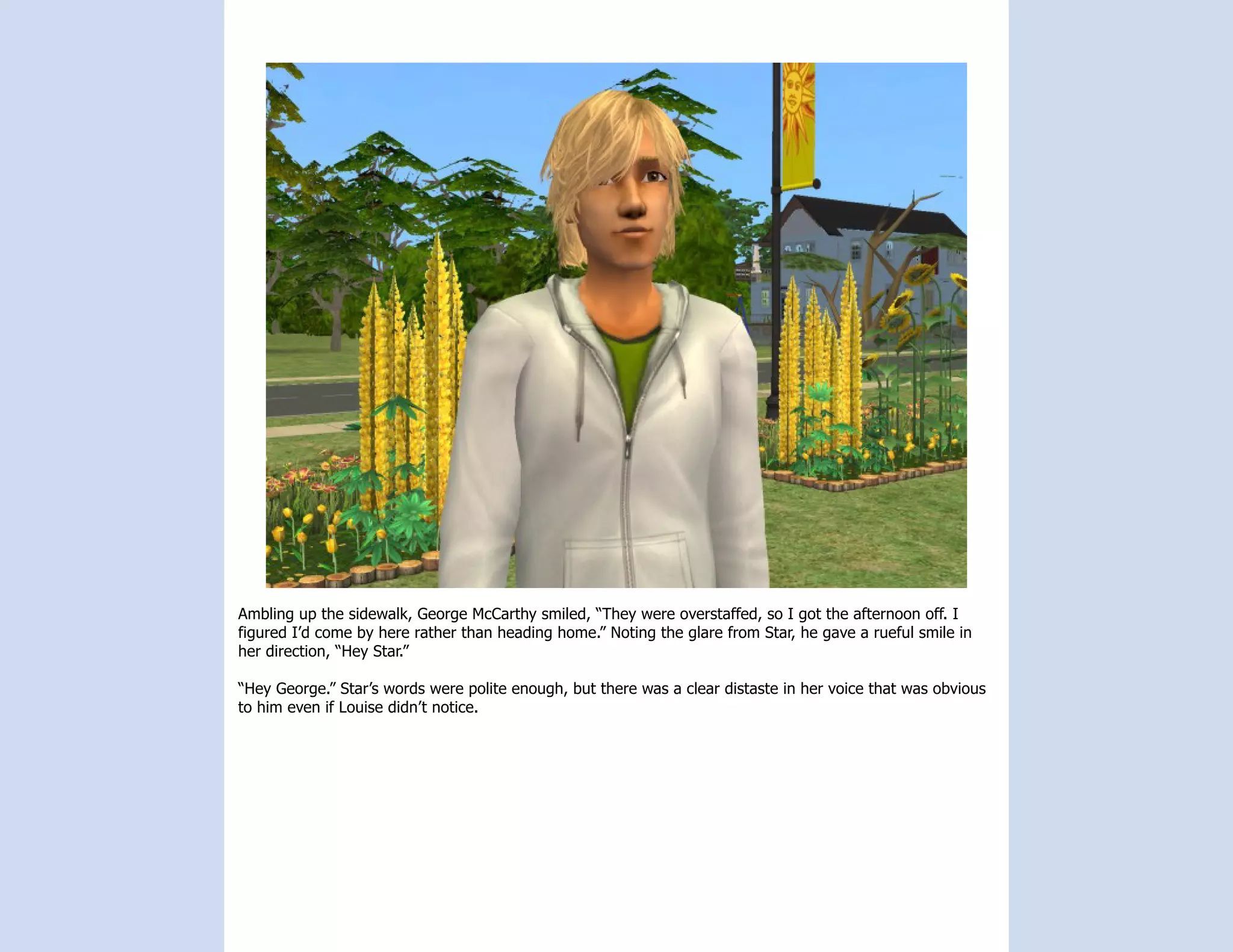 Ambling up the sidewalk, George McCarthy smiled, “They were overstaffed, so I got the afternoon off. I
figured I’d come by here rather than heading home.” Noting the glare from Star, he gave a rueful smile in
her direction, “Hey Star.”

“Hey George.” Star’s words were polite enough, but there was a clear distaste in her voice that was obvious
to him even if Louise didn’t notice.
 