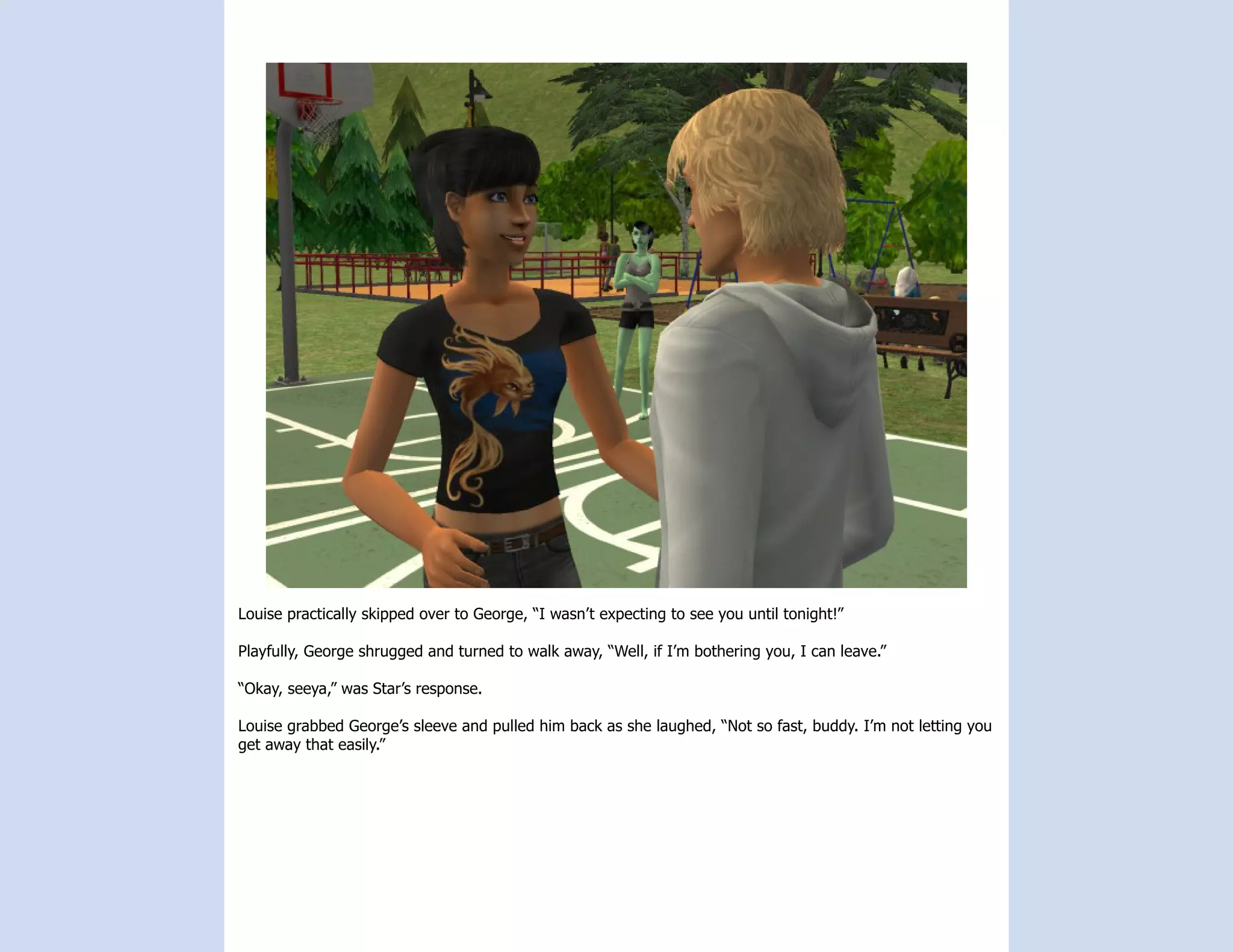 Louise practically skipped over to George, “I wasn’t expecting to see you until tonight!”

Playfully, George shrugged and turned to walk away, “Well, if I’m bothering you, I can leave.”

“Okay, seeya,” was Star’s response.

Louise grabbed George’s sleeve and pulled him back as she laughed, “Not so fast, buddy. I’m not letting you
get away that easily.”
 