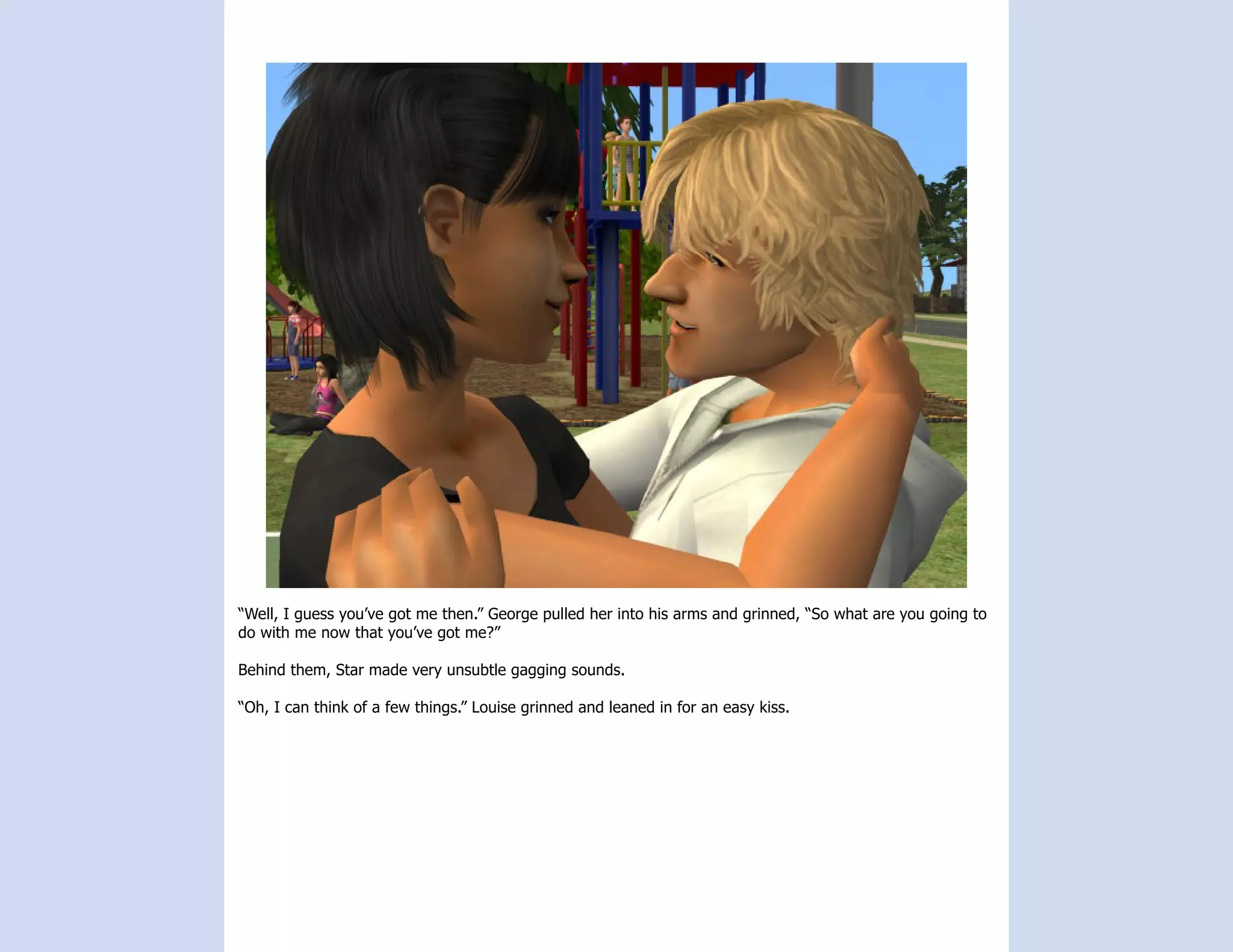 “Well, I guess you’ve got me then.” George pulled her into his arms and grinned, “So what are you going to
do with me now that you’ve got me?”

Behind them, Star made very unsubtle gagging sounds.

“Oh, I can think of a few things.” Louise grinned and leaned in for an easy kiss.
 
