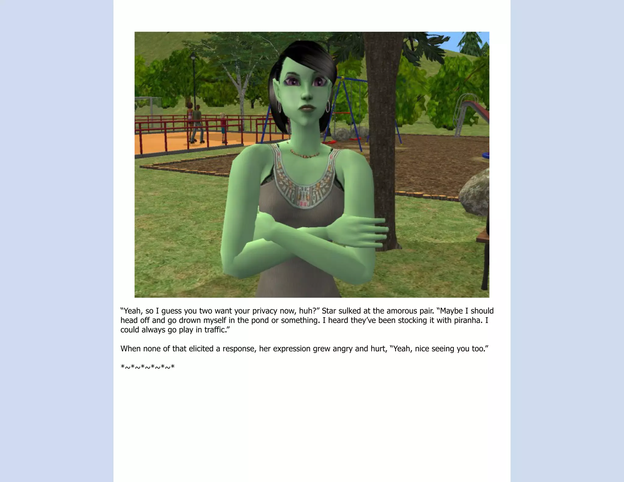 “Yeah, so I guess you two want your privacy now, huh?” Star sulked at the amorous pair. “Maybe I should
head off and go drown myself in the pond or something. I heard they’ve been stocking it with piranha. I
could always go play in traffic.”

When none of that elicited a response, her expression grew angry and hurt, “Yeah, nice seeing you too.”

*~*~*~*~*~*
 