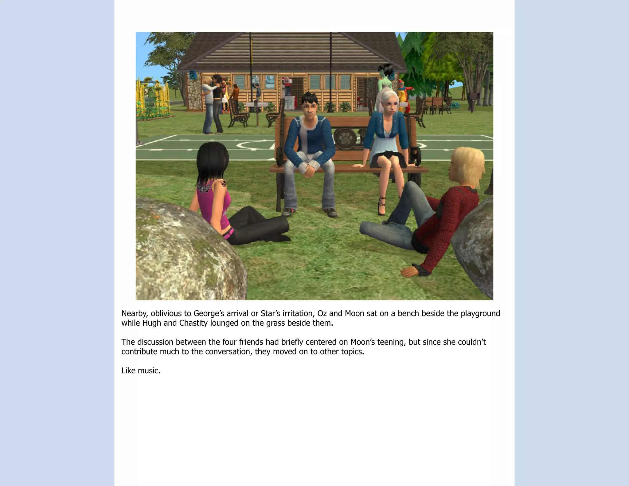 Nearby, oblivious to George’s arrival or Star’s irritation, Oz and Moon sat on a bench beside the playground
while Hugh and Chastity lounged on the grass beside them.

The discussion between the four friends had briefly centered on Moon’s teening, but since she couldn’t
contribute much to the conversation, they moved on to other topics.

Like music.
 