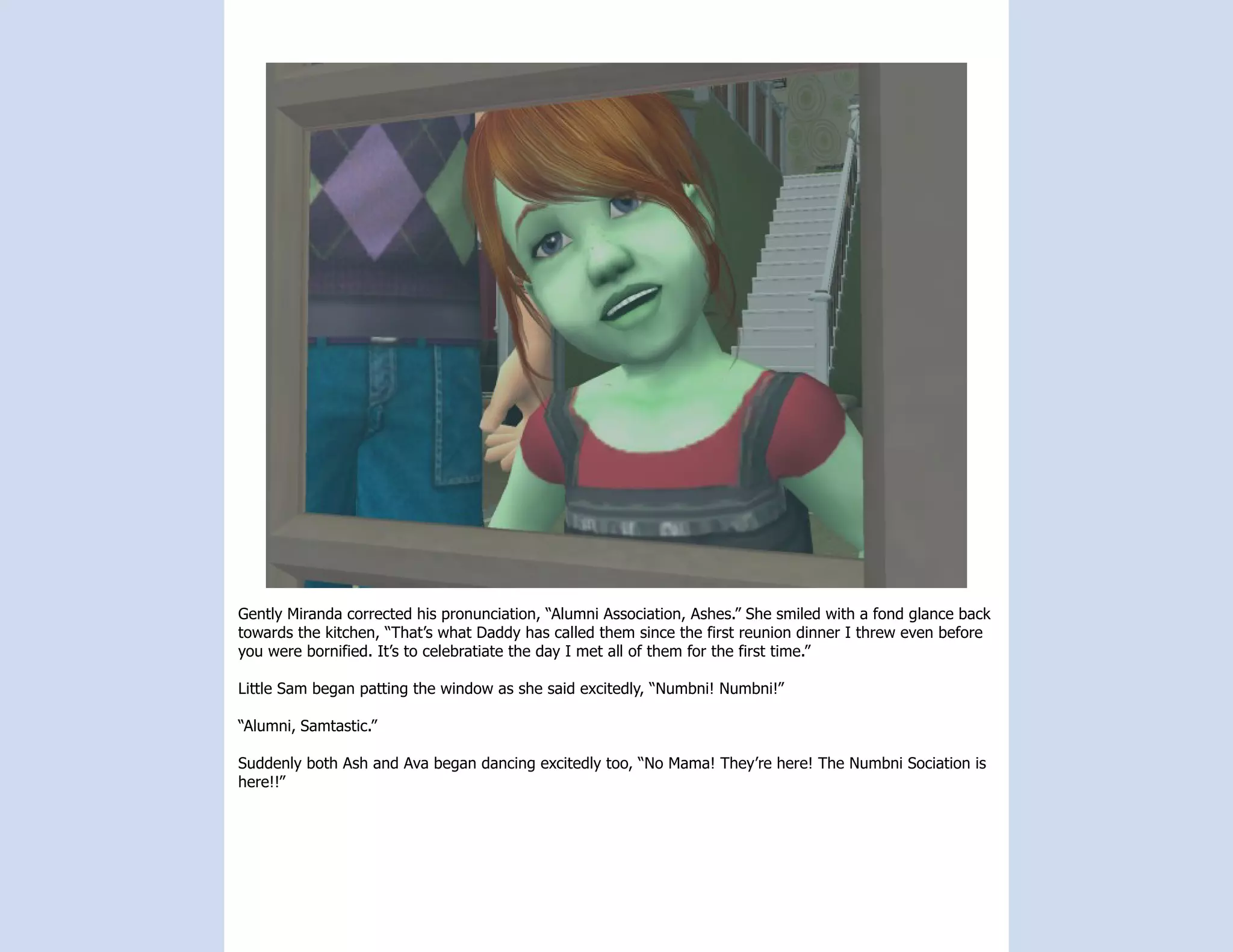 Gently Miranda corrected his pronunciation, “Alumni Association, Ashes.” She smiled with a fond glance back
towards the kitchen, “That’s what Daddy has called them since the first reunion dinner I threw even before
you were bornified. It’s to celebratiate the day I met all of them for the first time.”

Little Sam began patting the window as she said excitedly, “Numbni! Numbni!”

“Alumni, Samtastic.”

Suddenly both Ash and Ava began dancing excitedly too, “No Mama! They’re here! The Numbni Sociation is
here!!”
 