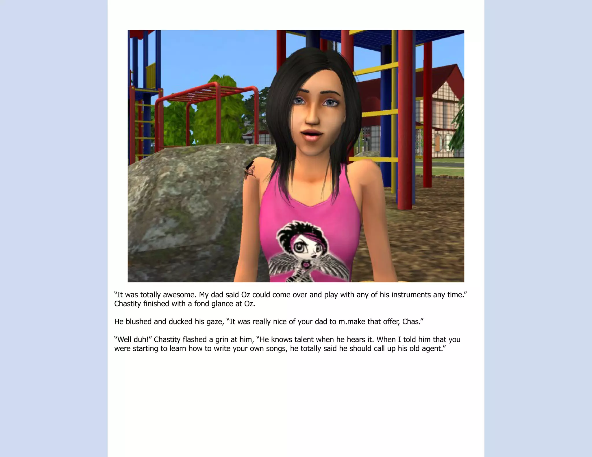 “It was totally awesome. My dad said Oz could come over and play with any of his instruments any time.”
Chastity finished with a fond glance at Oz.

He blushed and ducked his gaze, “It was really nice of your dad to m.make that offer, Chas.”

“Well duh!” Chastity flashed a grin at him, “He knows talent when he hears it. When I told him that you
were starting to learn how to write your own songs, he totally said he should call up his old agent.”
 