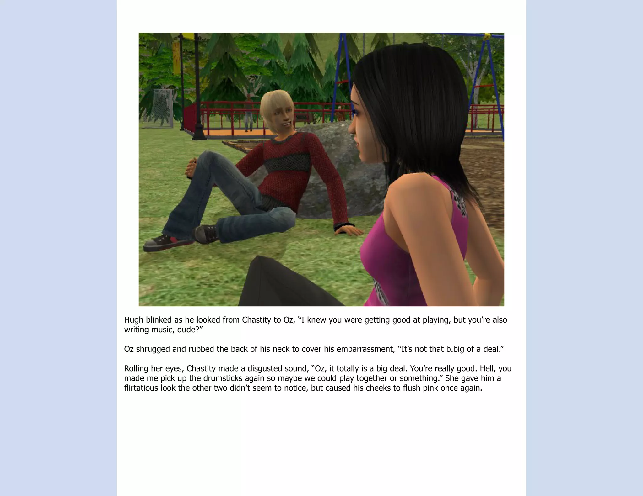 Hugh blinked as he looked from Chastity to Oz, “I knew you were getting good at playing, but you’re also
writing music, dude?”

Oz shrugged and rubbed the back of his neck to cover his embarrassment, “It’s not that b.big of a deal.”

Rolling her eyes, Chastity made a disgusted sound, “Oz, it totally is a big deal. You’re really good. Hell, you
made me pick up the drumsticks again so maybe we could play together or something.” She gave him a
flirtatious look the other two didn’t seem to notice, but caused his cheeks to flush pink once again.
 