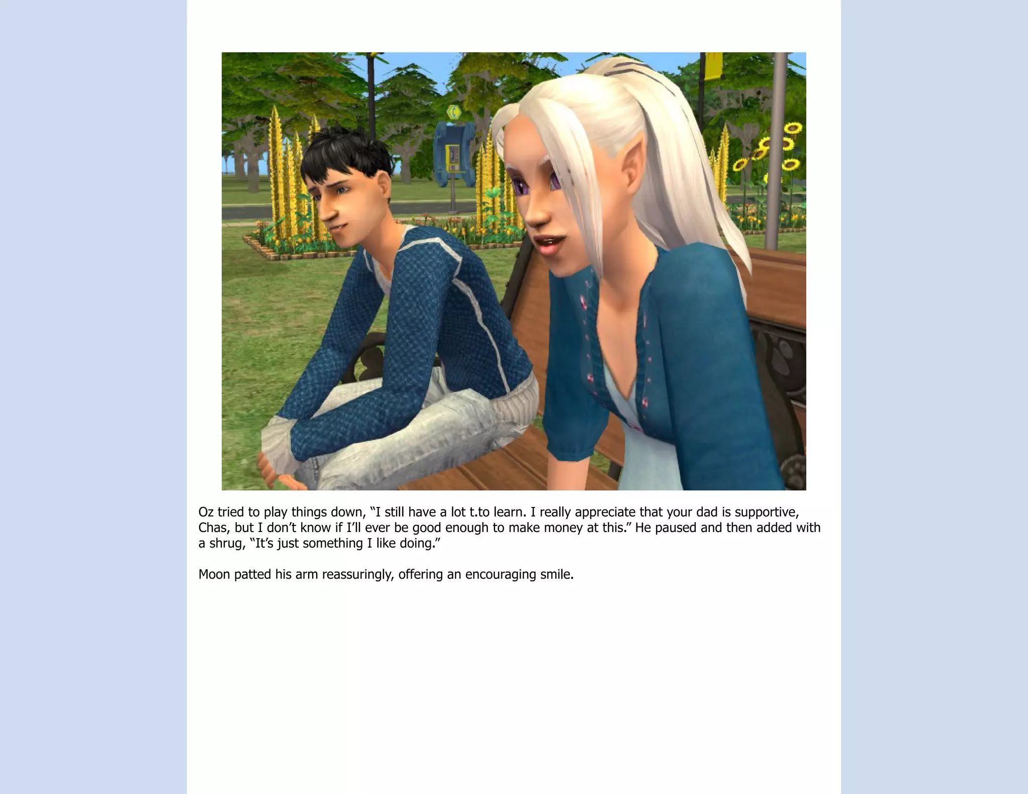 Oz tried to play things down, “I still have a lot t.to learn. I really appreciate that your dad is supportive,
Chas, but I don’t know if I’ll ever be good enough to make money at this.” He paused and then added with
a shrug, “It’s just something I like doing.”

Moon patted his arm reassuringly, offering an encouraging smile.
 
