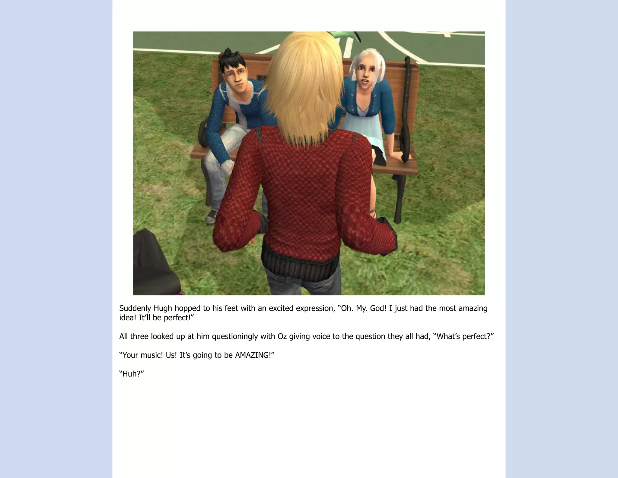 Suddenly Hugh hopped to his feet with an excited expression, “Oh. My. God! I just had the most amazing
idea! It’ll be perfect!”

All three looked up at him questioningly with Oz giving voice to the question they all had, “What’s perfect?”

“Your music! Us! It’s going to be AMAZING!”

“Huh?”
 