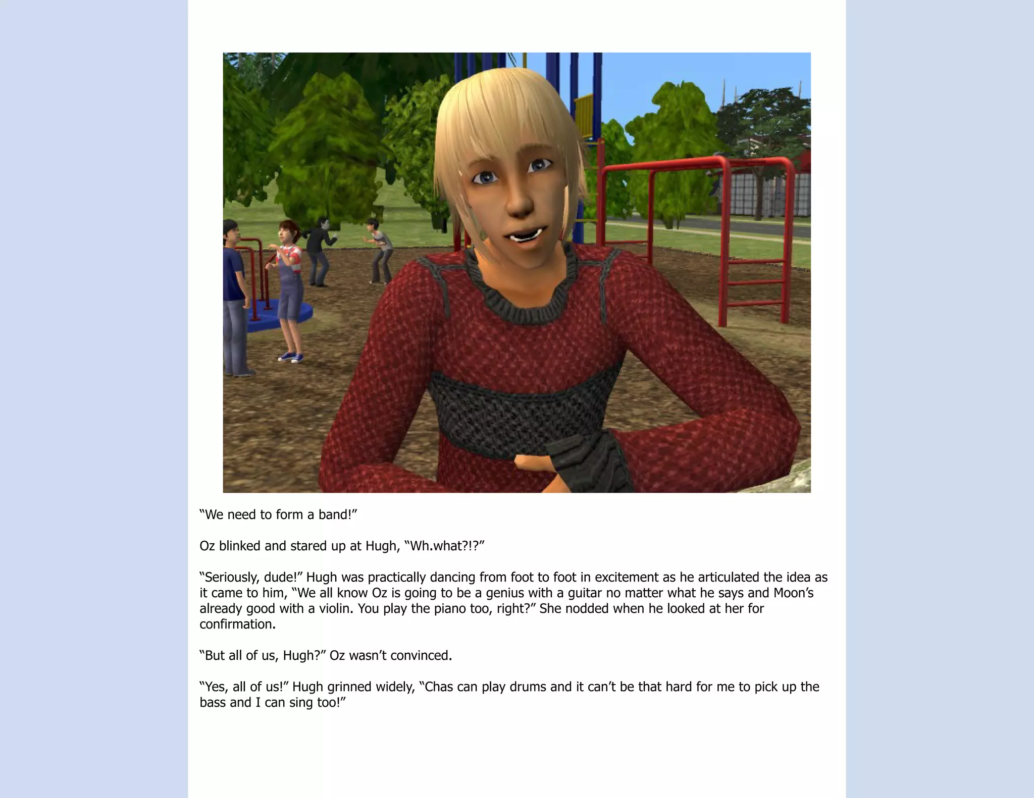 “We need to form a band!”

Oz blinked and stared up at Hugh, “Wh.what?!?”

“Seriously, dude!” Hugh was practically dancing from foot to foot in excitement as he articulated the idea as
it came to him, “We all know Oz is going to be a genius with a guitar no matter what he says and Moon’s
already good with a violin. You play the piano too, right?” She nodded when he looked at her for
confirmation.

“But all of us, Hugh?” Oz wasn’t convinced.

“Yes, all of us!” Hugh grinned widely, “Chas can play drums and it can’t be that hard for me to pick up the
bass and I can sing too!”
 