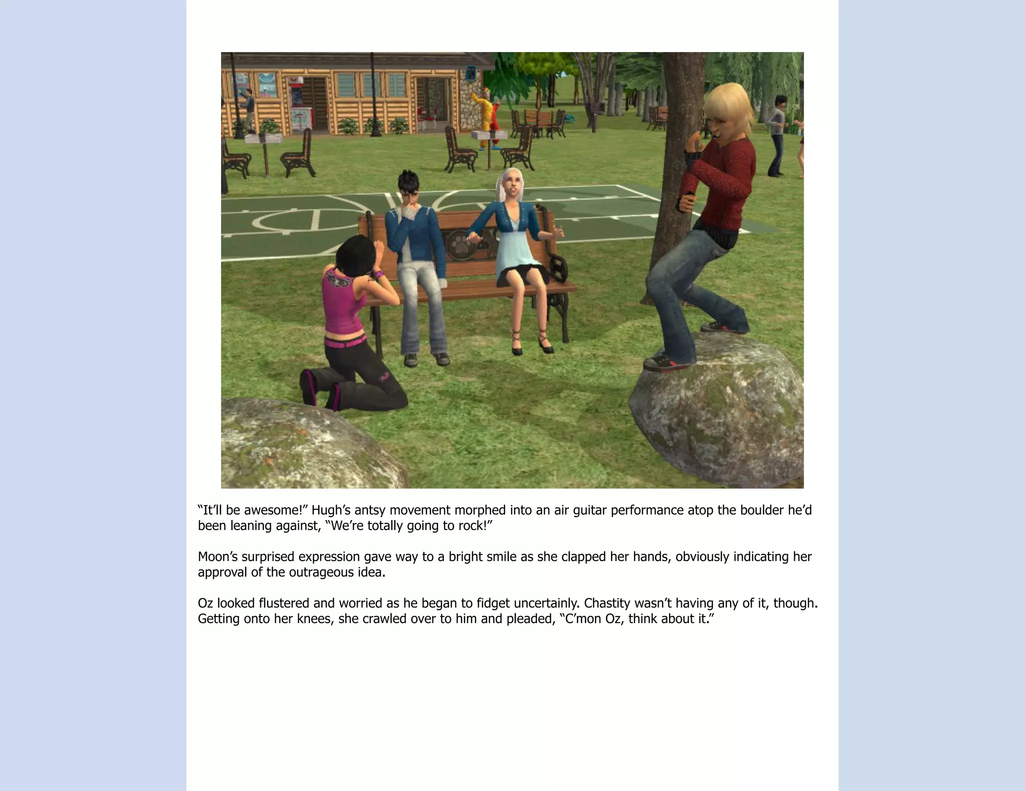 “It’ll be awesome!” Hugh’s antsy movement morphed into an air guitar performance atop the boulder he’d
been leaning against, “We’re totally going to rock!”

Moon’s surprised expression gave way to a bright smile as she clapped her hands, obviously indicating her
approval of the outrageous idea.

Oz looked flustered and worried as he began to fidget uncertainly. Chastity wasn’t having any of it, though.
Getting onto her knees, she crawled over to him and pleaded, “C’mon Oz, think about it.”
 