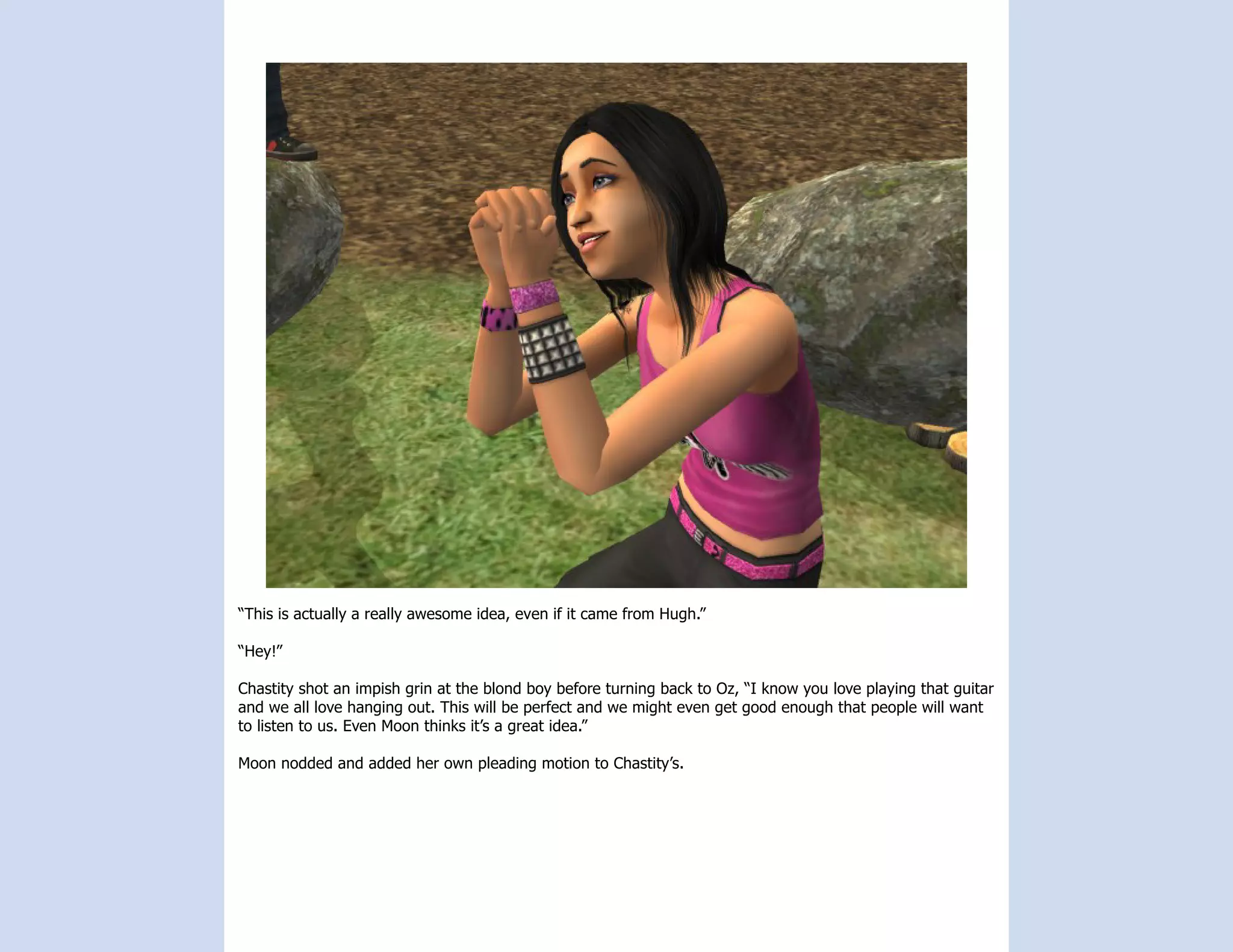 “This is actually a really awesome idea, even if it came from Hugh.”

“Hey!”

Chastity shot an impish grin at the blond boy before turning back to Oz, “I know you love playing that guitar
and we all love hanging out. This will be perfect and we might even get good enough that people will want
to listen to us. Even Moon thinks it’s a great idea.”

Moon nodded and added her own pleading motion to Chastity’s.
 