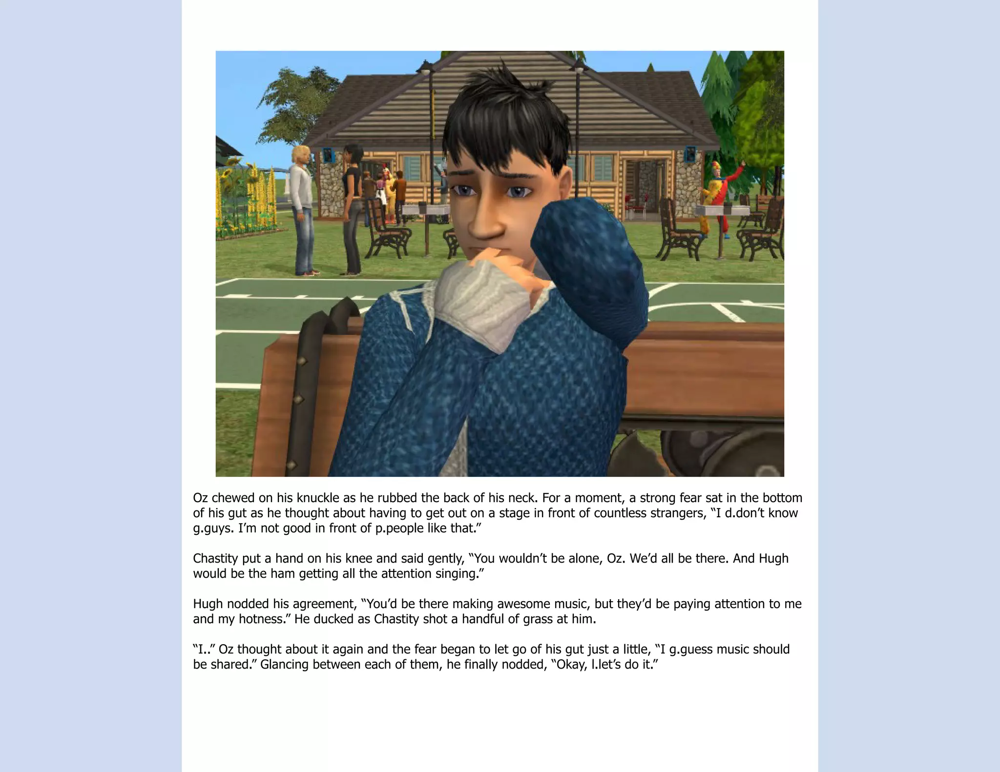 Oz chewed on his knuckle as he rubbed the back of his neck. For a moment, a strong fear sat in the bottom
of his gut as he thought about having to get out on a stage in front of countless strangers, “I d.don’t know
g.guys. I’m not good in front of p.people like that.”

Chastity put a hand on his knee and said gently, “You wouldn’t be alone, Oz. We’d all be there. And Hugh
would be the ham getting all the attention singing.”

Hugh nodded his agreement, “You’d be there making awesome music, but they’d be paying attention to me
and my hotness.” He ducked as Chastity shot a handful of grass at him.

“I..” Oz thought about it again and the fear began to let go of his gut just a little, “I g.guess music should
be shared.” Glancing between each of them, he finally nodded, “Okay, l.let’s do it.”
 