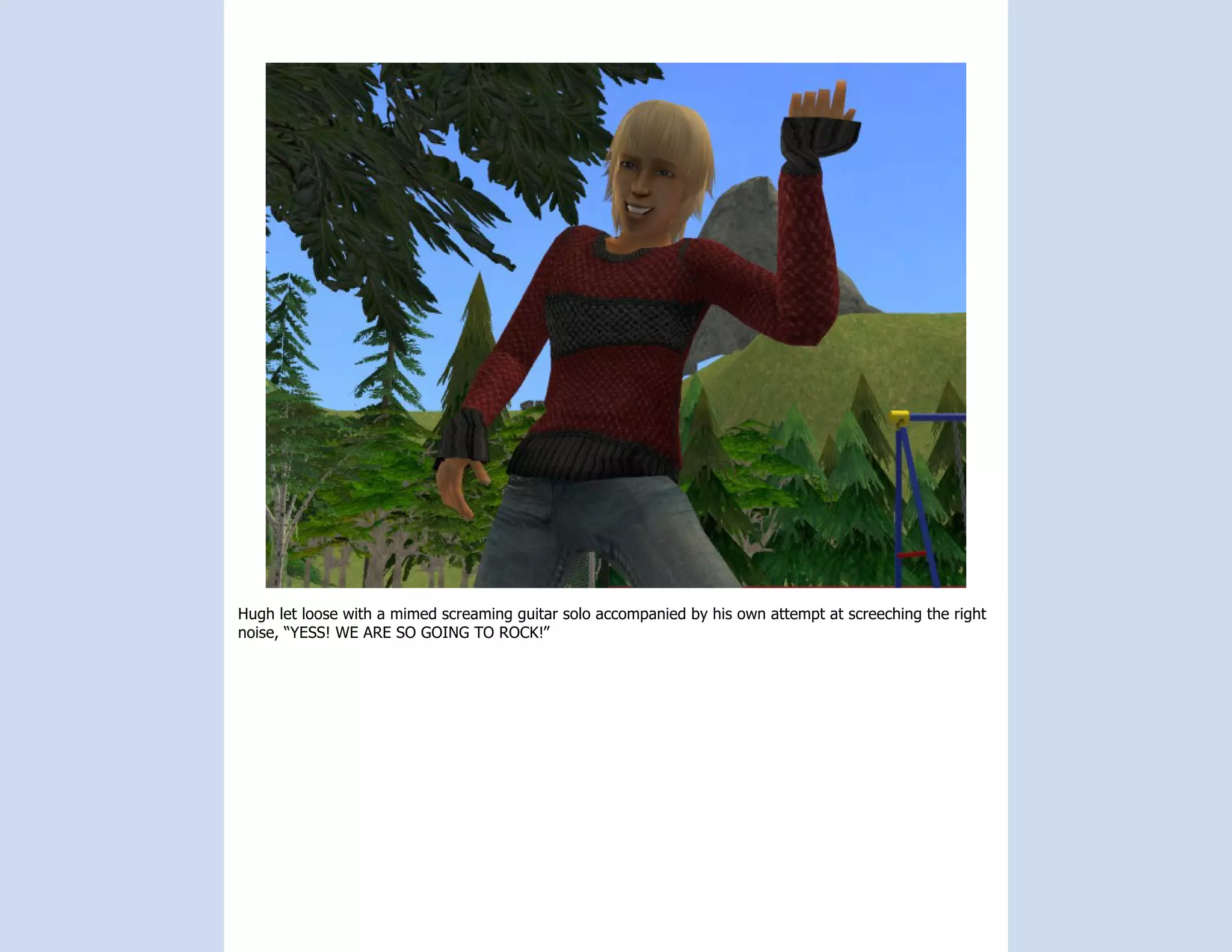 Hugh let loose with a mimed screaming guitar solo accompanied by his own attempt at screeching the right
noise, “YESS! WE ARE SO GOING TO ROCK!”
 