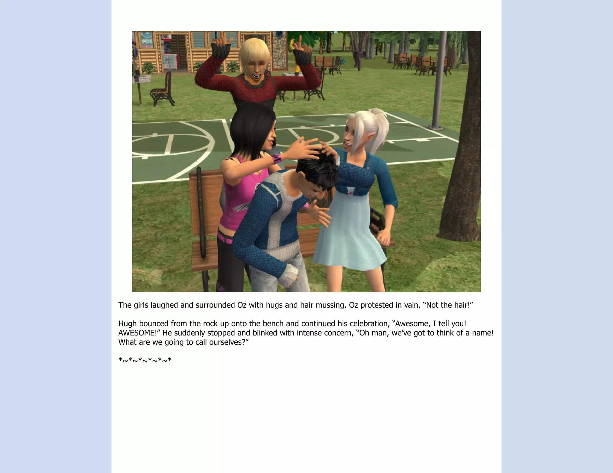The girls laughed and surrounded Oz with hugs and hair mussing. Oz protested in vain, “Not the hair!”

Hugh bounced from the rock up onto the bench and continued his celebration, “Awesome, I tell you!
AWESOME!” He suddenly stopped and blinked with intense concern, “Oh man, we’ve got to think of a name!
What are we going to call ourselves?”

*~*~*~*~*~*
 