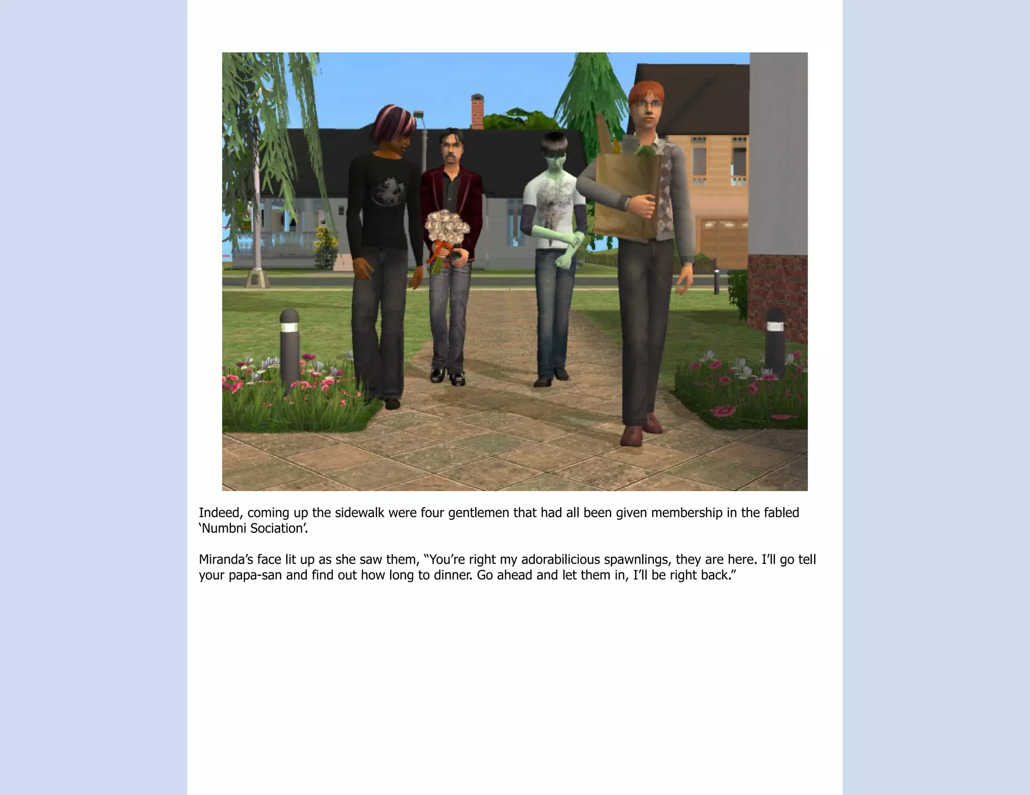 Indeed, coming up the sidewalk were four gentlemen that had all been given membership in the fabled
‘Numbni Sociation’.

Miranda’s face lit up as she saw them, “You’re right my adorabilicious spawnlings, they are here. I’ll go tell
your papa-san and find out how long to dinner. Go ahead and let them in, I’ll be right back.”
 
