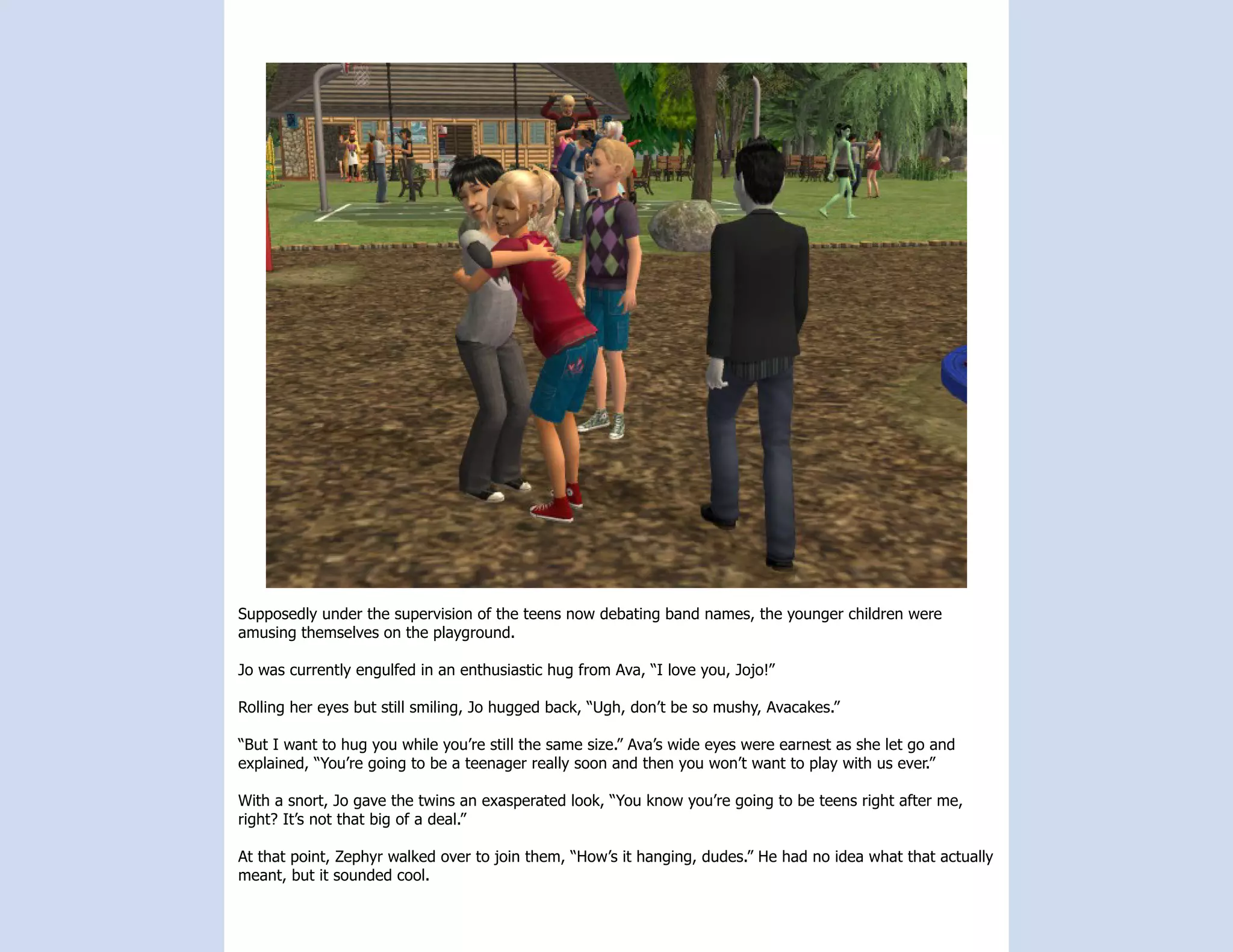 Supposedly under the supervision of the teens now debating band names, the younger children were
amusing themselves on the playground.

Jo was currently engulfed in an enthusiastic hug from Ava, “I love you, Jojo!”

Rolling her eyes but still smiling, Jo hugged back, “Ugh, don’t be so mushy, Avacakes.”

“But I want to hug you while you’re still the same size.” Ava’s wide eyes were earnest as she let go and
explained, “You’re going to be a teenager really soon and then you won’t want to play with us ever.”

With a snort, Jo gave the twins an exasperated look, “You know you’re going to be teens right after me,
right? It’s not that big of a deal.”

At that point, Zephyr walked over to join them, “How’s it hanging, dudes.” He had no idea what that actually
meant, but it sounded cool.
 