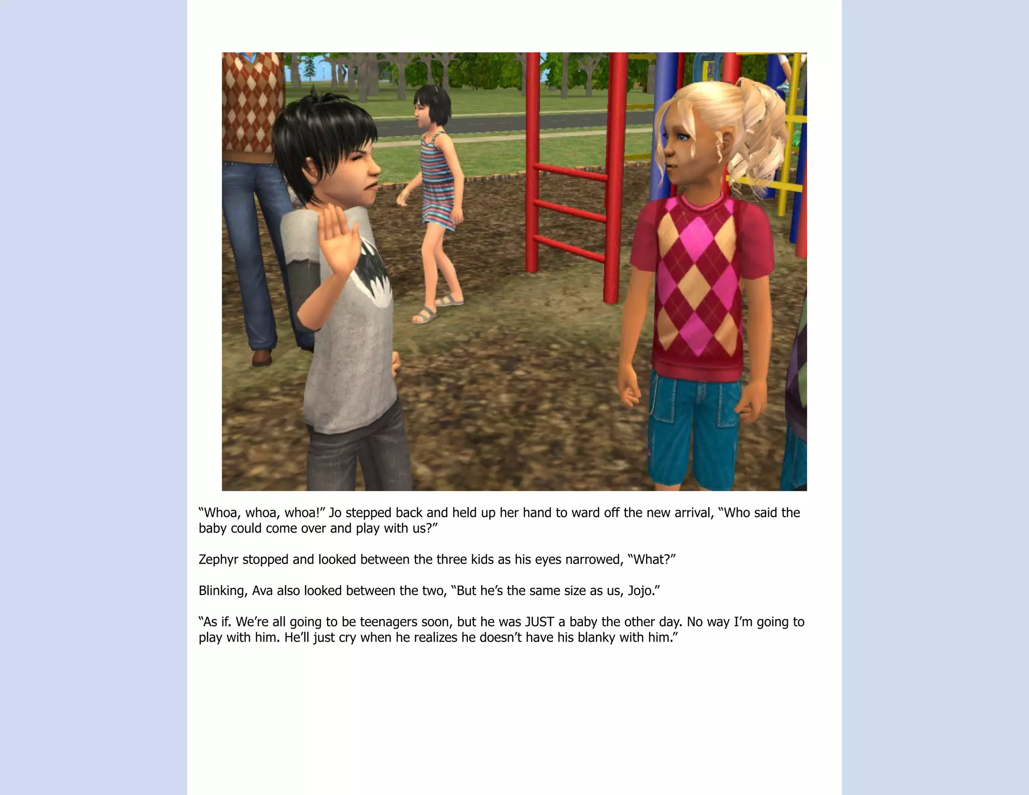 “Whoa, whoa, whoa!” Jo stepped back and held up her hand to ward off the new arrival, “Who said the
baby could come over and play with us?”

Zephyr stopped and looked between the three kids as his eyes narrowed, “What?”

Blinking, Ava also looked between the two, “But he’s the same size as us, Jojo.”

“As if. We’re all going to be teenagers soon, but he was JUST a baby the other day. No way I’m going to
play with him. He’ll just cry when he realizes he doesn’t have his blanky with him.”
 