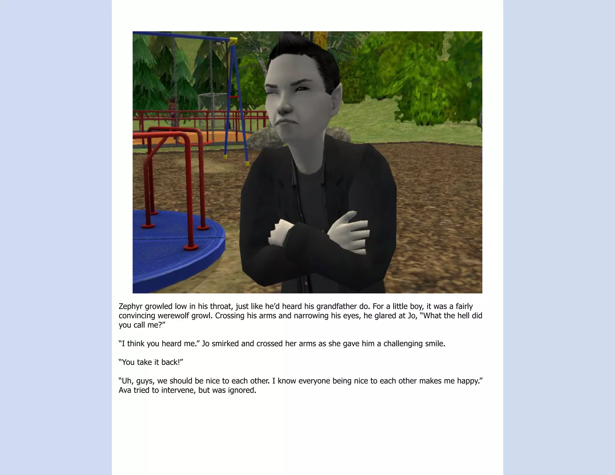 Zephyr growled low in his throat, just like he’d heard his grandfather do. For a little boy, it was a fairly
convincing werewolf growl. Crossing his arms and narrowing his eyes, he glared at Jo, “What the hell did
you call me?”

“I think you heard me.” Jo smirked and crossed her arms as she gave him a challenging smile.

“You take it back!”

“Uh, guys, we should be nice to each other. I know everyone being nice to each other makes me happy.”
Ava tried to intervene, but was ignored.
 