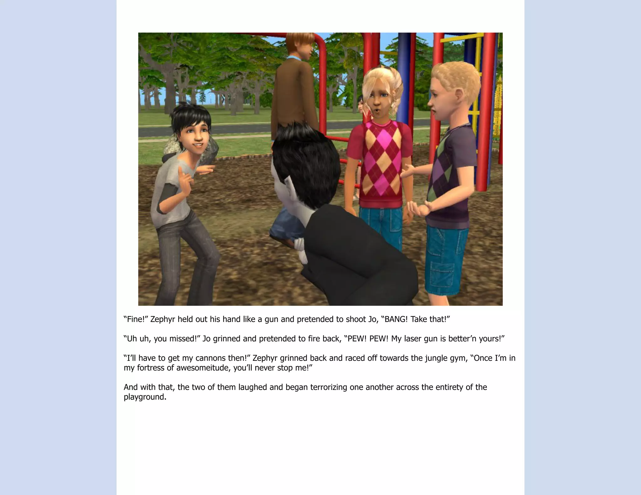 “Fine!” Zephyr held out his hand like a gun and pretended to shoot Jo, “BANG! Take that!”

“Uh uh, you missed!” Jo grinned and pretended to fire back, “PEW! PEW! My laser gun is better’n yours!”

“I’ll have to get my cannons then!” Zephyr grinned back and raced off towards the jungle gym, “Once I’m in
my fortress of awesomeitude, you’ll never stop me!”

And with that, the two of them laughed and began terrorizing one another across the entirety of the
playground.
 