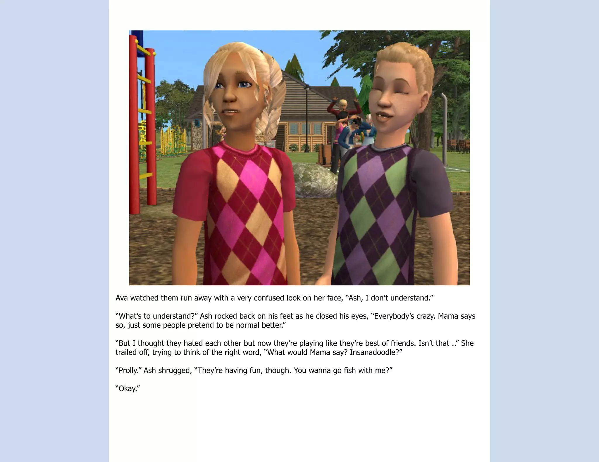 Ava watched them run away with a very confused look on her face, “Ash, I don’t understand.”

“What’s to understand?” Ash rocked back on his feet as he closed his eyes, “Everybody’s crazy. Mama says
so, just some people pretend to be normal better.”

“But I thought they hated each other but now they’re playing like they’re best of friends. Isn’t that ..” She
trailed off, trying to think of the right word, “What would Mama say? Insanadoodle?”

“Prolly.” Ash shrugged, “They’re having fun, though. You wanna go fish with me?”

“Okay.”
 