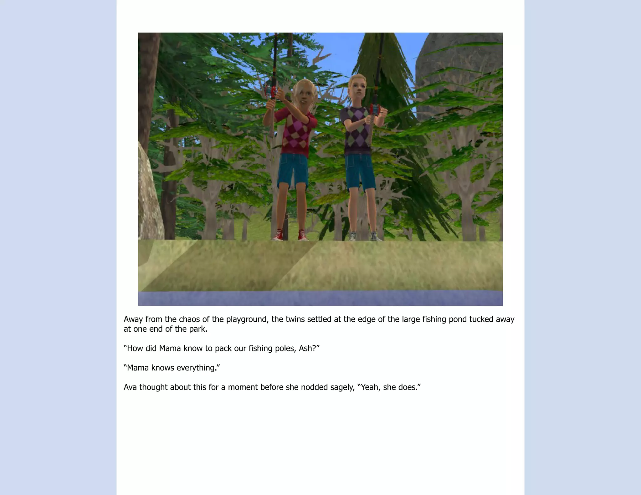 Away from the chaos of the playground, the twins settled at the edge of the large fishing pond tucked away
at one end of the park.

“How did Mama know to pack our fishing poles, Ash?”

“Mama knows everything.”

Ava thought about this for a moment before she nodded sagely, “Yeah, she does.”
 