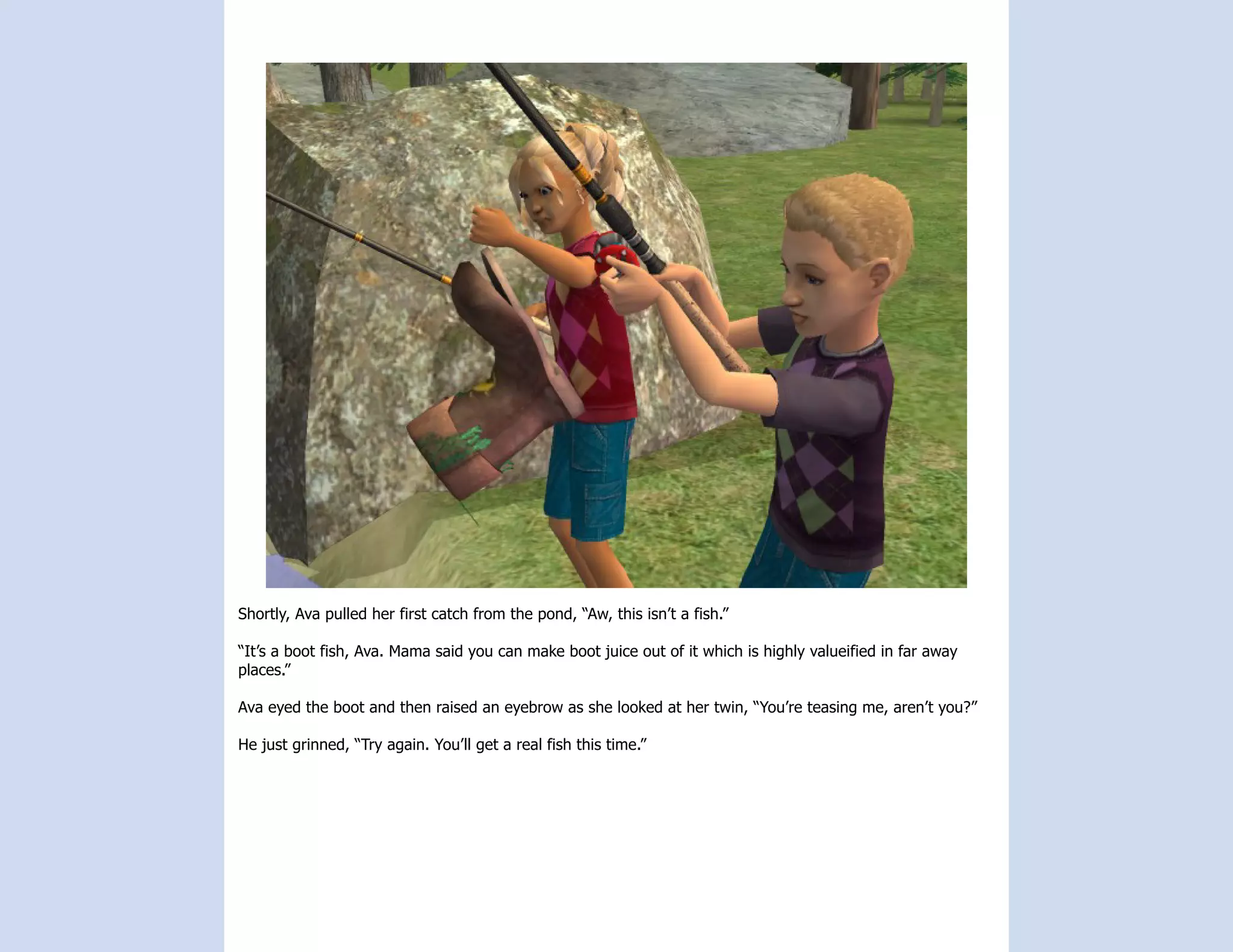 Shortly, Ava pulled her first catch from the pond, “Aw, this isn’t a fish.”

“It’s a boot fish, Ava. Mama said you can make boot juice out of it which is highly valueified in far away
places.”

Ava eyed the boot and then raised an eyebrow as she looked at her twin, “You’re teasing me, aren’t you?”

He just grinned, “Try again. You’ll get a real fish this time.”
 
