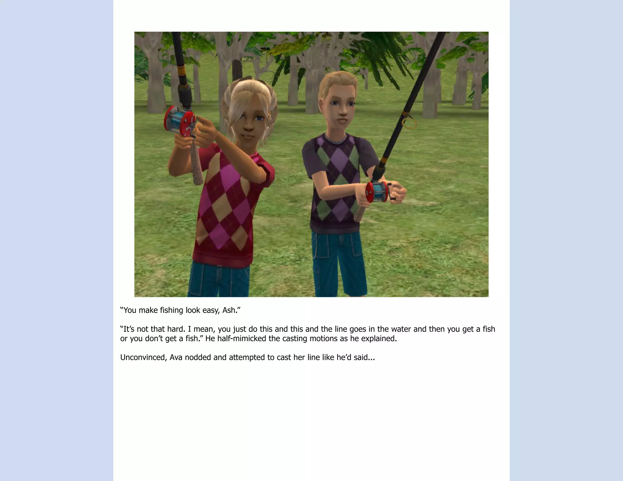 “You make fishing look easy, Ash.”

“It’s not that hard. I mean, you just do this and this and the line goes in the water and then you get a fish
or you don’t get a fish.” He half-mimicked the casting motions as he explained.

Unconvinced, Ava nodded and attempted to cast her line like he’d said...
 