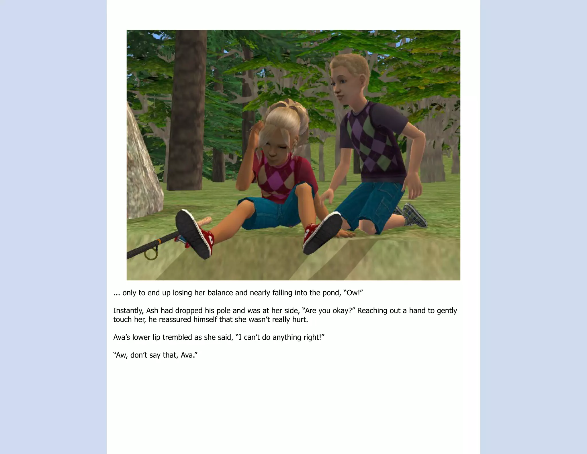 ... only to end up losing her balance and nearly falling into the pond, “Ow!”

Instantly, Ash had dropped his pole and was at her side, “Are you okay?” Reaching out a hand to gently
touch her, he reassured himself that she wasn’t really hurt.

Ava’s lower lip trembled as she said, “I can’t do anything right!”

“Aw, don’t say that, Ava.”
 