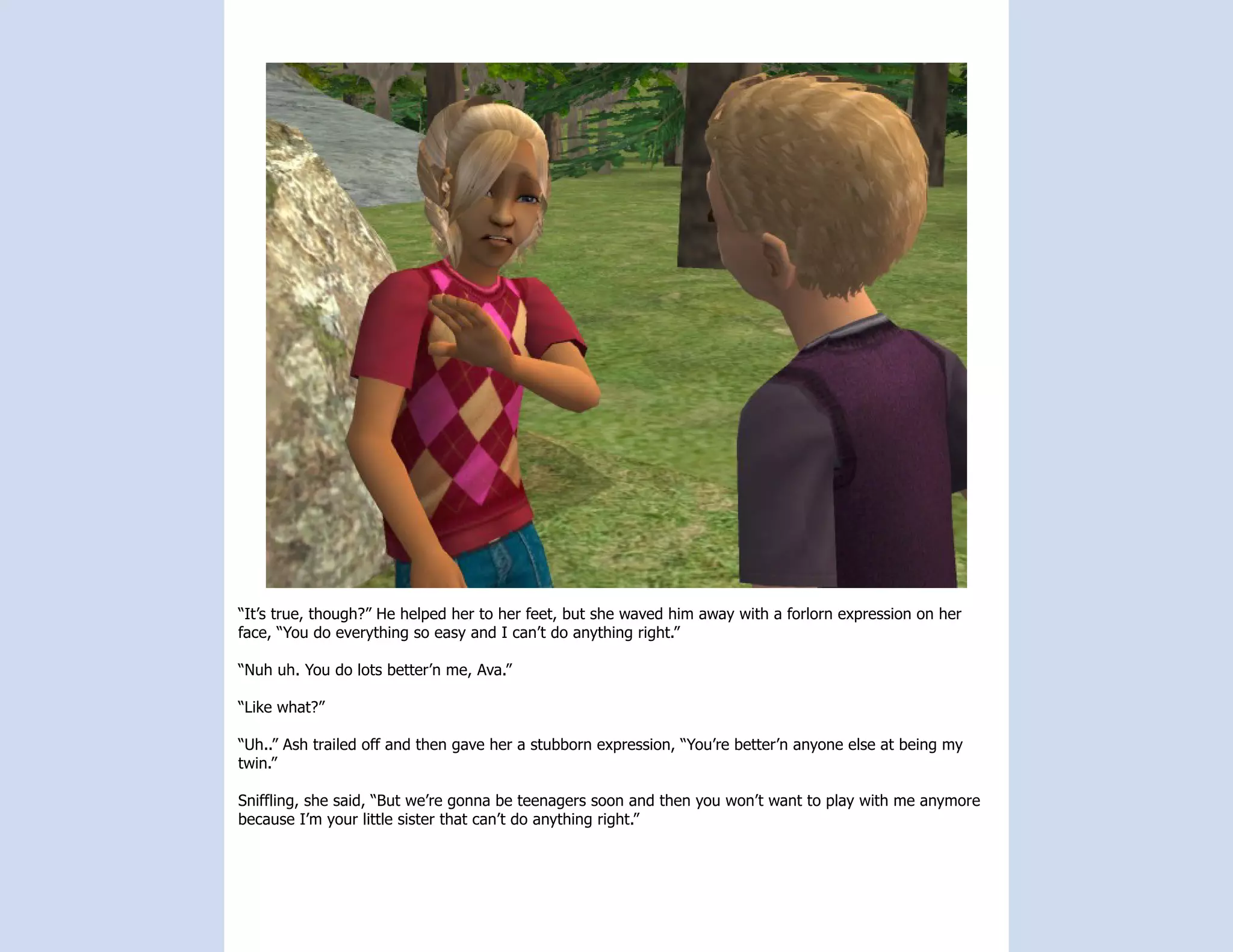 “It’s true, though?” He helped her to her feet, but she waved him away with a forlorn expression on her
face, “You do everything so easy and I can’t do anything right.”

“Nuh uh. You do lots better’n me, Ava.”

“Like what?”

“Uh..” Ash trailed off and then gave her a stubborn expression, “You’re better’n anyone else at being my
twin.”

Sniffling, she said, “But we’re gonna be teenagers soon and then you won’t want to play with me anymore
because I’m your little sister that can’t do anything right.”
 
