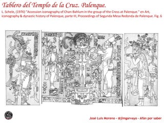José Luis Moreno - @jlmgarvayo – Afán por saber
Tablero del Templo de la Cruz. Palenque.
L. Schele, (1976) "Accession iconography of Chan-Bahlum in the group of the Cross at Palenque." en Art,
iconography & dynastic history of Palenque, parte III, Proceedings of Segunda Mesa Redonda de Palenque. Fig. 6
 