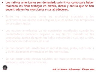 José Luis Moreno - @jlmgarvayo – Afán por saber
• Los nativos americanos son demasiado primitivos como para haber
realizado los finos trabajos en piedra, metal y arcilla que se han
encontrado en los montículos y sus alrededores.
• Tanto los montículos como los artefactos asociados a los
yacimientos son mucho más antiguos que los restos más tempranos
de la cultura india.
• Los nativos americanos ya no construían montículos cuando los
colonizadores europeos llegaron a sus tierras. Cuando se les
preguntaba acerca de quién los había construido o cuál era su uso,
desconocían todo acerca de ellos.
• Se han encontrado artefactos de metal (hierro, plata, cobre etc.)
y otras aleaciones enterrados en los montículos.
• Se han encontrado piedras talladas con inscripciones en alfabetos
europeos, asiáticos o africanos.
 
