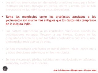 José Luis Moreno - @jlmgarvayo – Afán por saber
• Los nativos americanos son demasiado primitivos como para haber
realizado los finos trabajos en piedra, metal y arcilla que se han
encontrado en los montículos y sus alrededores.
• Tanto los montículos como los artefactos asociados a los
yacimientos son mucho más antiguos que los restos más tempranos
de la cultura india.
• Los nativos americanos ya no construían montículos cuando los
colonizadores europeos llegaron a sus tierras. Cuando se les
preguntaba acerca de quién los había construido o cuál era su uso,
desconocían todo acerca de ellos.
• Se han encontrado artefactos de metal (hierro, plata, cobre etc.)
y otras aleaciones enterrados en los montículos.
• Se han encontrado piedras talladas con inscripciones en alfabetos
europeos, asiáticos o africanos.
 