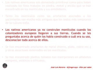 José Luis Moreno - @jlmgarvayo – Afán por saber
• Los nativos americanos son demasiado primitivos como para haber
realizado los finos trabajos en piedra, metal y arcilla que se han
encontrado en los montículos y sus alrededores.
• Tanto los montículos como los artefactos asociados a los
yacimientos son mucho más antiguos que los restos más tempranos
de la cultura india.
• Los nativos americanos ya no construían montículos cuando los
colonizadores europeos llegaron a sus tierras. Cuando se les
preguntaba acerca de quién los había construido o cuál era su uso,
desconocían todo acerca de ellos.
• Se han encontrado artefactos de metal (hierro, plata, cobre etc.)
y otras aleaciones enterrados en los montículos.
• Se han encontrado piedras talladas con inscripciones en alfabetos
europeos, asiáticos o africanos.
 